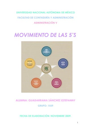 UNIVERSIDAD NACIONAL AUTÓNOMA DE MÉXICO

 FACULTAD DE CONTADURÍA Y ADMINISTRACIÓN

            ADMINISTRACIÓN V




MOVIMIENTO DE LAS 5’S




ALUMNA: GUADARRAMA SÁNCHEZ ESTEFANNY
               GRUPO: 1559



  FECHA DE ELABORACIÓN: NOVIEMBRE 2009.

                                           1
 