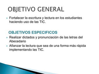 

Fortalecer la escritura y lectura en los estudiantes
haciendo uso de las TIC.

OBJETIVOS ESPECIFICOS




Realizar dictados y pronunciación de las letras del
Abecedario
Afianzar la lectura que sea de una forma más rápida
implementando las TIC.

 
