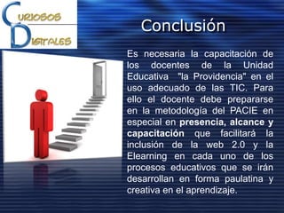 Conclusión
Es necesaria la capacitación de
los docentes de la Unidad
Educativa "la Providencia" en el
uso adecuado de las TIC. Para
ello el docente debe prepararse
en la metodología del PACIE en
especial en presencia, alcance y
capacitación que facilitará la
inclusión de la web 2.0 y la
Elearning en cada uno de los
procesos educativos que se irán
desarrollan en forma paulatina y
creativa en el aprendizaje.
 