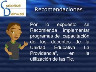 Recomendaciones
Por lo expuesto se
Recomienda implementar
programas de capacitación
de los docentes de la
Unidad Educativa La
Providencia", en la
utilización de las Tic.
 