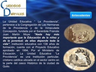 La Unidad Educativa “ La Providencia”,
pertenece a la Congregación de Las Hermanas
de la Providencia y de la Inmaculada
Concepción, fundada por el Sacerdote Francés
Juan Martín Moye: “Nada hay más
importante que la Educación de la niñez y
de la juventud; de ellas depende toda la
vida”; institución educativa con 138 años de
formación, cuenta con el Proyecto Educativo
aprobado en 1994, Por el Ministerio de
Educación. La Unidad Educativa “La
Providencia” es una Institución particular,
cristiano católica ubicada en el sector centro en
la parte del casco Histórico de la ciudad de
Quito.
Antecedentes
 