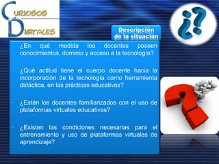 • ¿En qué medida los docentes poseen
conocimientos, dominio y acceso a la tecnología?
• ¿Qué actitud tiene el cuerpo docente hacia la
incorporación de la tecnología como herramienta
didáctica, en las prácticas educativas?
• ¿Están los docentes familiarizados con el uso de
plataformas virtuales educativas?
• ¿Existen las condiciones necesarias para el
entrenamiento y uso de plataformas virtuales de
aprendizaje?
Descripción
de la situación
 