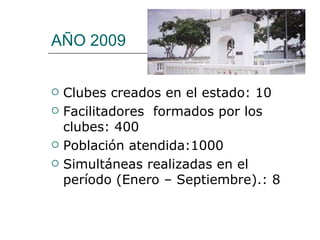 AÑO 2009 Clubes creados en el estado:  10 Facilitadores  formados por los clubes: 400 Población atendida:1000  Simultáneas realizadas en el período (Enero – Septiembre).: 8  