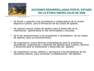 ACCIONES DESARROLLADAS POR EL ESTADO  EN LA ETAPA ENERO-JULIO DE 2009 Se formó y capacitó a los promotores y colaboradores de la misión deportiva cubana  para la formación de los clubes de ajedrez. Se crearon nuevos clubes de ajedrez para el desarrollo de la masificación  ajedrecística en las comunidades y escuelas. Se le dio asesoramiento a los presidentes y facilitadores  de los clubes de ajedrez, para su funcionamiento. Se organizaron cursos técnicos metodológicos para la enseñanza, aprendizaje, organización y arbitraje del ajedrez para cuadros, técnicos y directivos para la masificación y desarrollo del  ajedrez.  Se impartieron cursos, talleres y seminarios a los facilitadores de los elementos básicos  para comenzar la alfabetización  del ajedrez. 