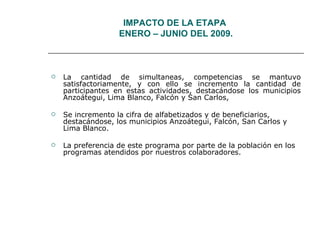 IMPACTO DE LA ETAPA  ENERO – JUNIO DEL 2009. La cantidad de simultaneas, competencias se mantuvo satisfactoriamente, y con ello se incremento la cantidad de participantes en estas actividades, destacándose los municipios Anzoátegui, Lima Blanco, Falcón y San Carlos, Se incremento la cifra de alfabetizados y de beneficiarios, destacándose, los municipios Anzoátegui, Falcón, San Carlos y Lima Blanco.  La preferencia de este programa por parte de la población en los programas atendidos por nuestros colaboradores. 
