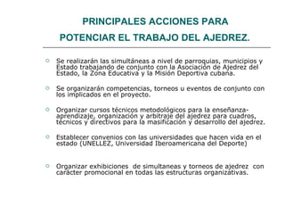 PRINCIPALES ACCIONES PARA  POTENCIAR EL TRABAJO DEL AJEDREZ.   Se realizarán las simultáneas a nivel de parroquias, municipios y Estado trabajando de conjunto con la Asociación de Ajedrez del Estado, la Zona Educativa y la Misión Deportiva cubana. Se organizarán competencias, torneos u eventos de conjunto con los implicados en el proyecto. Organizar cursos técnicos metodológicos para la enseñanza- aprendizaje, organización y arbitraje del ajedrez para cuadros, técnicos y directivos para la masificación y desarrollo del ajedrez. Establecer convenios con las universidades que hacen vida en el estado (UNELLEZ, Universidad Iberoamericana del Deporte) Organizar exhibiciones  de simultaneas y torneos de ajedrez  con carácter promocional en todas las estructuras organizativas. 