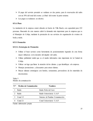27
 El pago del servicio prestado se realizara en dos partes, para la reservación del salón
con un 30% del total del evento y al final del evento la parte restante.
 Los pagos se realizaran en efectivo.
8.5.4. Plaza
La instalación de la empresa estará ubicada en barrio de Villa Busch, con capacidad para 222
personas. Buscando de esta manera cubrir la demanda más importante para la empresa que es
el Municipio de Cobija, mediante la prestación de sus servicios de organización de eventos de
boda y moda.
8.5.5. Promoción
8.5.5.1. Estrategias de Promoción
 Utilizar el buen servicio como herramienta de posicionamiento logrando de esta forma
mayor influencia en la decisión del alquiler del salón.
 Utilizar publicidad radial que es el medio informativo más importante de la Ciudad de
Cobija.
 Utilizar un logo que llame la atención de los clientes y que identifique a la empresa.
 Manejar promociones y descuentos para atraer clientes.
 Buscar alianzas estratégicas con hoteles, restaurantes, proveedores de los materiales de
decoraciones.
Tabla 5
Medios de comunicación
Nro. Medios de Comunicación Nombres
1 Radio Radio Perla del Acre
2 Radio Radio Universitaria U.A.P
3 Canal 15 Sistema de Pandina Comunicación
4 Canal 21 Canal Universitario U.A.P.
Fuente elaboración propia
 