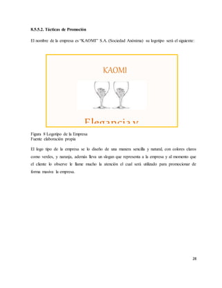 28
8.5.5.2. Tácticas de Promoción
El nombre de la empresa es “KAOMI” S.A. (Sociedad Anónima) su logotipo será el siguiente:
Figura 8 Logotipo de la Empresa
Fuente elaboración propia
El logo tipo de la empresa se lo diseño de una manera sencilla y natural, con colores claros
como verdes, y naranja, además lleva un slogan que representa a la empresa y al momento que
el cliente lo observe le llame mucho la atención el cual será utilizado para promocionar de
forma masiva la empresa.
KAOMI
EVENTOS ESPECIALIZADOS
Eleganciay
 