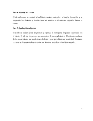 32
Fase 4: Montaje del evento
El día del evento se montará el mobiliario, equipo, mantelería y cristalería, decoración, y se
prepararán los alimentos y bebidas para ser servidos en el momento estipulado durante el
evento.
Fase 5: Realización del evento
El evento se realizará el día programado y siguiendo el cronograma estipulado y acordado con
el cliente. El jefe de operaciones es responsable de su cumplimiento y deberá estar pendiente
de los requerimientos que pueda tener el cliente y velar por el éxito de la actividad. Terminado
el evento se desmonta todo y se realiza una limpieza general en toda el área ocupada.
 