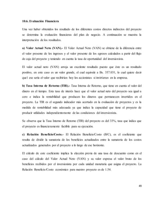 49
10.6. Evaluación Financiera
Una vez haber obtenidos los resultado de los diferentes costos directos indirectos del proyecto
se determina la evaluación financieras del plan de negocio. A continuación se muestra la
interpretación de los resultados.
a) Valor Actual Neto (VAN).- El Valor Actual Neto (VAN) se obtiene de la diferencia entre
el valor presente de los ingresos y el valor presente de los egresos calculados a partir del flujo
de caja del proyecto y teniendo en cuenta la tasa de oportunidad del inversionista.
El valor actual neto (VAN) arroja un excelente resultado puesto que éste es un resultado
positivo, en este caso es un valor grande, el cual equivale a Bs. 357.031, lo cual quiere decir
que1 ese sería el valor que recibirían hoy los accionistas si invirtieran en la empresa.
b) Tasa Interna de Retorno (TIR).- Tasa Interna de Retorno, que tiene en cuenta el valor del
dinero en el tiempo. Esta tasa de interés hace que el valor actual neto del proyecto sea igual a
cero e indica la rentabilidad que producen los dineros que permanecen invertidos en el
proyecto. La TIR es el segundo indicador más acertado en la evaluación de proyectos y es la
medida de rentabilidad más adecuada ya que indica la capacidad que tiene el proyecto de
producir utilidades independientemente de las condiciones del inversionista.
Se observa que la Tasa Interno de Retorno (TIR) del proyecto es del 33%, tasa que indica que
el proyecto es financieramente factible para su ejecución.
c) Relación Beneficio/Costo.- El Relación Beneficio/Costo (B/C), es el coeficiente que
resulta de dividir la sumatoria de los beneficios actualizados entre la sumatoria de los costos
actualizados generados por el proyecto a lo largo de ese horizonte.
El cálculo de este coeficiente implica la elección previa de una tasa de descuento como en el
caso del cálculo del Valor Actual Neto (VAN) y su valor expresa el valor bruto de los
beneficios recibidos por el inversionista por cada unidad monetaria que asigna el proyecto. La
Relación Beneficio/Costo económico para nuestro proyecto es de 1.54.
 