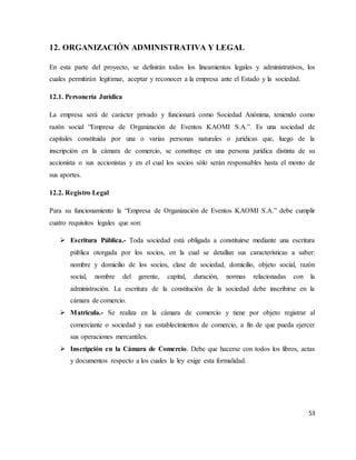 53
12. ORGANIZACIÓN ADMINISTRATIVA Y LEGAL
En esta parte del proyecto, se definirán todos los lineamientos legales y administrativos, los
cuales permitirán legitimar, aceptar y reconocer a la empresa ante el Estado y la sociedad.
12.1. Personería Jurídica
La empresa será de carácter privado y funcionará como Sociedad Anónima, teniendo como
razón social “Empresa de Organización de Eventos KAOMI S.A.”. Es una sociedad de
capitales constituida por una o varias personas naturales o jurídicas que, luego de la
inscripción en la cámara de comercio, se constituye en una persona jurídica distinta de su
accionista o sus accionistas y en el cual los socios sólo serán responsables hasta el monto de
sus aportes.
12.2. Registro Legal
Para su funcionamiento la “Empresa de Organización de Eventos KAOMI S.A.” debe cumplir
cuatro requisitos legales que son:
 Escritura Pública.- Toda sociedad está obligada a constituirse mediante una escritura
pública otorgada por los socios, en la cual se detallan sus características a saber:
nombre y domicilio de los socios, clase de sociedad, domicilio, objeto social, razón
social, nombre del gerente, capital, duración, normas relacionadas con la
administración. La escritura de la constitución de la sociedad debe inscribirse en la
cámara de comercio.
 Matricula.- Se realiza en la cámara de comercio y tiene por objeto registrar al
comerciante o sociedad y sus establecimientos de comercio, a fin de que pueda ejercer
sus operaciones mercantiles.
 Inscripción en la Cámara de Comercio. Debe que hacerse con todos los libros, actas
y documentos respecto a los cuales la ley exige esta formalidad.
 