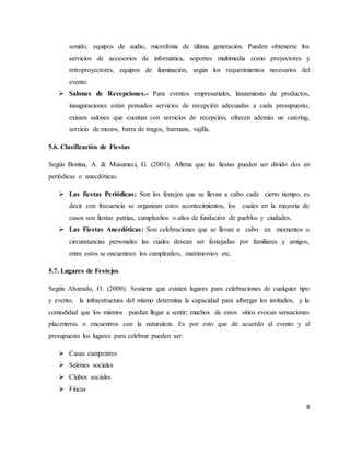 8
sonido, equipos de audio, microfonía de última generación. Pueden obtenerse los
servicios de accesorios de informática, soportes multimedia como proyectores y
retroproyectores, equipos de iluminación, según los requerimientos necesarios del
evento.
 Salones de Recepciones.- Para eventos empresariales, lanzamiento de productos,
inauguraciones están pensados servicios de recepción adecuadas a cada presupuesto,
existen salones que cuentan con servicios de recepción, ofrecen además un catering,
servicio de mozos, barra de tragos, barmans, vajilla.
5.6. Clasificación de Fiestas
Según Bonina, A. & Musumeci, G. (2001). Afirma que las fiestas pueden ser divido dos en
periódicas o anecdóticas.
 Las fiestas Periódicas: Son los festejos que se llevan a cabo cada cierto tiempo, es
decir con frecuencia se organizan estos acontecimientos, los cuales en la mayoría de
casos son fiestas patrias, cumpleaños o años de fundación de pueblos y ciudades.
 Las Fiestas Anecdóticas: Son celebraciones que se llevan a cabo en momentos o
circunstancias personales las cuales desean ser festejadas por familiares y amigos,
entre estos se encuentran los cumpleaños, matrimonios etc.
5.7. Lugares de Festejos
Según Alvarado, O. (2000). Sostiene que existen lugares para celebraciones de cualquier tipo
y evento, la infraestructura del mismo determina la capacidad para albergar los invitados, y la
comodidad que los mismos puedan llegar a sentir; muchos de estos sitios evocan sensaciones
placenteras o encuentros con la naturaleza. Es por esto que de acuerdo al evento y al
presupuesto los lugares para celebrar pueden ser:
 Casas campestres
 Salones sociales
 Clubes sociales
 Fincas
 