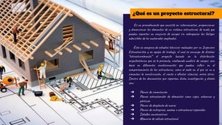 Es un procedimiento que consiste en interconectar, proporcionar
y dimensionar los elementos de un sistema estructural, de modo que
puedan soportar un conjunto de cargas sin sobrepasar las fatigas
admisibles de los materiales empleados.
Éste se compone de estudios técnicos realizados por un Ingeniero
Estructurista y su equipo de trabajo, el cual se encarga de diseñar
“estructuralmente” el proyecto basado en la distribución
arquitectónica que se le presenta, realizando análisis de cargas, con
base en diferentes condicionantes que puedan inﬂuir en el
comportamiento de las estructuras, como el suelo en el que se va a
cimentar la construcción, el viento o efectos sísmicos, entre otros.
Dentro de los documentos que soportan dicha investigación y diseño
son:
➔ Planos de cimentación
➔ Planos estructurales de elementos como vigas, columnas y
pórticos
➔ Planos de desplante de muros
➔ Planos de entrepisos, azotea o estructuras especiales
➔ Detalles constructivos
➔ Memoria de cálculo estructural
¿Qué es un proyecto estructural?
 