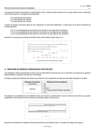   DOCUMENTO DA1 
PROYECTO DE ESTRUCTURAS DE HORMIGÓN   5 / 7 
 
Los grupos de barras se anclarán por prolongación recta. Cuando todas las barras de un grupo dejan de ser necesarias
en la misma sección, su longitud de anclaje será:
1.3 lb para grupos de 2 barras
1.4 lb para grupos de 3 barras
1.6 lb para grupos de 4 barras
Cuando las barras del grupo dejan de ser necesarias en secciones diferentes, a cada barra se la dará la longitud de
anclaje siguiente:
1.2 lb si va acompañada de una barra en la sección en que deja de ser necesaria
1.3 lb si va acompañada de dos barras en la sección en que deja de ser necesaria
1.4 lb si va acompañada de tres barras en la sección en que deja de ser necesaria
teniendo en cuenta que los extremos finales de las barras deben distar entre si ≥ lb
5. EMPALME DE BARRAS CORRUGADAS POR SOLAPO
Los empalmes deben proyectarse de forma que la transmisión de fuerzas de una a otra barra se produzca sin generar
desconchados o cualquier otro daño en el hormigón.
El solapo se ejecuta colocando las barras una al lado de otra cumpliendo la distancia entre ellas indicada en la tabla:
Esfuerzo en la barra Distancia entre armaduras
Compresión  4
Tracción
 4
 20 mm
 1.25 veces tamaño máximo del árido
 max
En general, los empalmes de las distintas barras en tracción se distanciarán unos de otros de tal modo que queden
separados en la dirección de las armaduras una longitud igual o mayor que lb
Este tipo de empalmes se realizará colocando las barras una al lado de otra. La longitud de solapo será igual a:
ls =  lb,neta
 