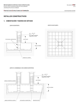 DEPARTAMENTO DE ESTRUCTURAS DE EDIFICACIÓN  DOCUMENTO DA2 
ESCUELA TÉCNICA SUPERIOR DE ARQUITECTURA DE MADRID  1 / 8 
UNIVERSIDAD POLITÉCNICA DE MADRID   
   
PROYECTO DE ESTRUCTURAS DE HORMIGÓN   16 de Diciembre de 2016 
 
 
DETALLES CONSTRUCTIVOS
1. CIMENTACIÓN Y MUROS DE SÓTANO
 