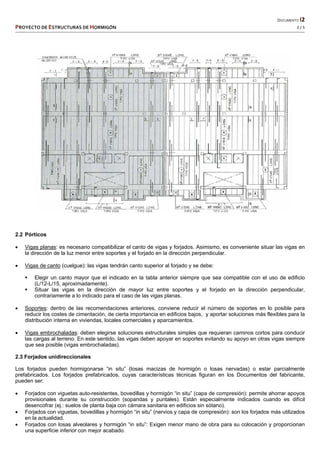   DOCUMENTO I2 
PROYECTO DE ESTRUCTURAS DE HORMIGÓN   2 / 5 
 
2.2 Pórticos
 Vigas planas: es necesario compatibilizar el canto de vigas y forjados. Asimismo, es conveniente situar las vigas en
la dirección de la luz menor entre soportes y el forjado en la dirección perpendicular.
 Vigas de canto (cuelgue): las vigas tendrán canto superior al forjado y se debe:
 Elegir un canto mayor que el indicado en la tabla anterior siempre que sea compatible con el uso de edificio
(L/12-L/15, aproximadamente).
 Situar las vigas en la dirección de mayor luz entre soportes y el forjado en la dirección perpendicular,
contrariamente a lo indicado para el caso de las vigas planas.
 Soportes: dentro de las recomendaciones anteriores, conviene reducir el número de soportes en lo posible para
reducir los costes de cimentación, de cierta importancia en edificios bajos, y aportar soluciones más flexibles para la
distribución interna en viviendas, locales comerciales y aparcamientos.
 Vigas embrochaladas: deben elegirse soluciones estructurales simples que requieran caminos cortos para conducir
las cargas al terreno. En este sentido, las vigas deben apoyar en soportes evitando su apoyo en otras vigas siempre
que sea posible (vigas embrochaladas).
2.3 Forjados unidireccionales
Los forjados pueden hormigonarse “in situ” (losas macizas de hormigón o losas nervadas) o estar parcialmente
prefabricados. Los forjados prefabricados, cuyas características técnicas figuran en los Documentos del fabricante,
pueden ser:
 Forjados con viguetas auto-resistentes, bovedillas y hormigón “in situ” (capa de compresión): permite ahorrar apoyos
provisionales durante su construcción (sopandas y puntales). Están especialmente indicados cuando es difícil
desencofrar (ej.: suelos de planta baja con cámara sanitaria en edificios sin sótano).
 Forjados con viguetas, bovedillas y hormigón “in situ” (nervios y capa de compresión): son los forjados más utilizados
en la actualidad.
 Forjados con losas alveolares y hormigón “in situ”: Exigen menor mano de obra para su colocación y proporcionan
una superficie inferior con mejor acabado.
 
