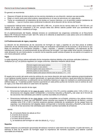   DOCUMENTO I2 
PROYECTO DE ESTRUCTURAS DE HORMIGÓN   3 / 5 
 
En general, se recomienda:
 Disponer el forjado de toda la planta con los nervios orientados en una dirección, siempre que sea posible.
 Elegir un mismo canto para toda la planta, especialmente en el caso de estructuras con vigas planas.
 Tomar en consideración el tratamiento de los bordes en huecos interiores y en el perímetro exterior (existencia de
voladizos, …) que en muchos casos condicionan la elección de la dirección de los nervios del forjado.
La separación habitual entre nervios varía entre 600 y 800 mm., el ancho de los nervios debe ser ≥ 100-120 mm y el
espesor de la capa de compresión ≥ 50 mm, aunque estos dos últimos valores pueden tener que aumentarse por
criterios de durabilidad o resistencia al fuego.
En el predimensionado del forjado, deberán tomarse en consideración las exigencias contenidas en el Documento
Básico HR “Protección frente al ruido” del CTE, tanto en lo referente al aislamiento a ruido aéreo como en lo referente al
aislamiento frente al impacto.
2.4 Predimensionado de vigas y soportes
La elección de las dimensiones de las secciones de hormigón en vigas y soportes es una fase previa al análisis
(obtención de las solicitaciones). Dicha elección exige una evaluación aproximada de las acciones y de la forma en que
éstas se transmiten a la cimentación (forjados --- vigas--- soportes --- zapatas o encepados), una estimación de las
solicitaciones máximas y el predimensionado de las secciones de hormigón. Las vigas suelen tener sección constante en
cada alineación de una misma planta. La sección de los soportes puede variarse al pasar de una planta a la superior en
una misma alineación vertical.
Vigas
La tabla siguiente incluye valores estimados de los momentos máximos debidos a las acciones verticales (valores a
multiplicar por qdl2
) en pórticos regulares con cargas uniformes, obtenidos mediante cálculo lineal:
Momento negativo sobre apoyo extremo 1/15 - 1/30
Momento positivo en vano extremo 1/12 - 1/14
Momento negativo sobre apoyo interior (1º) 1/9 - 1/10
Momento positivo en vanos interiores 1/16 - 1/18
Momento negativo sobre apoyos interiores (resto de apoyos) 1/11 – 1/12
El reparto de la acción del viento entre los pórticos de una misma dirección del viento debe realizarse proporcionalmente
a sus rigideces (puede hacerse un reparto aproximado, ej: igual para todos los pórticos o igual para todos los interiores y
valor mitad para los extremos). La estimación de los momentos máximos en vigas (no necesario en predimensionado de
edificios bajos, ej: < 6 plantas) pueden hacerse suponiendo en cada pórtico puntos de momento nulo en centros de vano
en vigas y a la mitad de la altura en cada tramo de soportes.
Predimensionado de la sección de las vigas:
 Dimensiones habituales de las vigas de canto: cantos de L/12-L/15 y anchos variables entre 0.20 y 0.30 m. Las
dimensiones bxh elegidas deben corresponder a momentos reducidos µ=Md/(bd2
fcd) del orden de 0.15-0.25 en
las secciones más solicitadas para obtener cuantías razonables de armaduras.
 Dimensiones habituales de las vigas planas: cantos compatibles con el forjado, próximos a los valores mínimos
recomendados (a veces hay que disponer cantos menores que exigirán la comprobación de flecha) y anchos
variables entre 0.30 y 0.80 m (anchos excesivos plantean problemas de canalización de las cargas hacia los
soportes). Las dimensiones bxh elegidas deben corresponder a momentos reducidos µ=Md/(bd2
fcd) del orden de
0.20-0.30 en las secciones más solicitadas para obtener cuantías razonables de armaduras.
siendo:
Md, el momento flector de cálculo en ELU
b, el ancho de la sección
h, el canto de la sección
d, el canto útil de la sección
fcd, la resistencia del hormigón en valor de cálculo (fcd = fck/c)
Soportes
Deberá realizarse una estimación aproximada del esfuerzo normal en cada tramo de los soportes. A partir del mismo, se
estimará el área de la sección de hormigón según la importancia del momento supuesto, para obtener cuantías
razonables de armaduras:
 