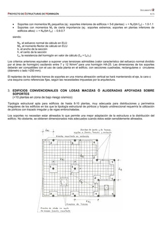   DOCUMENTO I2 
PROYECTO DE ESTRUCTURAS DE HORMIGÓN   4 / 5 
 
 Soportes con momentos Md pequeños (ej.: soportes interiores de edificios < 5-6 plantas):  = Nd/(bh fcd)  1.0-1.1
 Soportes con momentos Md de cierta importancia (ej.: soportes extremos; soportes en plantas inferiores de
edificios altos):  = Nd/(bh fcd)  0.6-0.7
siendo:
Nd, el esfuerzo normal de cálculo en ELU
Md, el momento flector de cálculo en ELU
b, el ancho de la sección
h, el canto de la sección
fcd, la resistencia del hormigón en valor de cálculo (fcd = fck/c)
Los criterios anteriores equivalen a suponer unas tensiones admisibles (valor característico del esfuerzo normal dividido
por el área de hormigón) oscilando entre 7 y 12 N/mm2
para una hormigón HA-25. Las dimensiones de los soportes
deberán ser compatibles con el uso de cada planta en el edificio, con secciones cuadradas, rectangulares o circulares
(diámetro o lado >250 mm).
El replanteo de los distintos tramos de soportes en una misma alineación vertical se hará manteniendo el eje, la cara o
una esquina como referencias fijas, según las necesidades impuestas por la arquitectura.
3. EDIFICIOS CONVENCIONALES CON LOSAS MACIZAS Ó ALIGERADAS APOYADAS SOBRE
SOPORTES
(<10 plantas en zona de bajo riesgo sísmico)
Tipología estructural apta para edificios de hasta 8-10 plantas, muy adecuada para distribuciones y perímetros
irregulares de los edificios en los que la tipología estructural de pórticos y forjado unidireccional requeriría la utilización
de pórticos con trazado irregular y de vigas embrochaladas.
Los soportes no necesitan estar alineados lo que permite una mejor adaptación de la estructura a la distribución del
edificio. No obstante, se obtienen dimensionados más adecuados cuando éstos están sensiblemente alineados.
 
