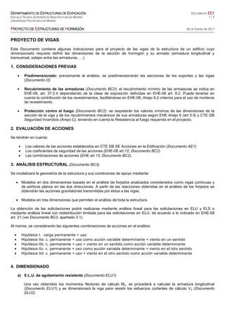 DDDDEPARTAMENTO DEEPARTAMENTO DEEPARTAMENTO DEEPARTAMENTO DE EEEESTRUCTURAS DESTRUCTURAS DESTRUCTURAS DESTRUCTURAS DE EEEEDIFICACIÓNDIFICACIÓNDIFICACIÓNDIFICACIÓN DOCUMENTO EEEEEEEE1111
ESCUELA TÉCNICA SUPERIOR DE ARQUITECTURA DE MADRID 1 / 5
UNIVERSIDAD POLITÉCNICA DE MADRID
PPPPROYECTO DEROYECTO DEROYECTO DEROYECTO DE EEEESTRUCTURASSTRUCTURASSTRUCTURASSTRUCTURAS DEDEDEDE HHHHORMIGÓNORMIGÓNORMIGÓNORMIGÓN 05 DE ENERO de 2017
PROYECTO DE VIGAS
Este Documento contiene algunas indicaciones para el proyecto de las vigas de la estructura de un edificio cuyo
dimensionado requiere definir las dimensiones de la sección de hormigón y su armado (armadura longitudinal y
transversal, solapo entre las armaduras, …).
1. CONSIDERACIONES PREVIAS
• Predimensionado: previamente al análisis, se predimensionarán las secciones de los soportes y las vigas
(Documento I2)
• Recubrimiento de las armaduras (Documento BC2): el recubrimiento mínimo de las armaduras se indica en
EHE-08, art. 37.2.4 dependiendo de la clase de exposición definidas en EHE-08 art. 8.2. Puede tenerse en
cuenta la contribución de los revestimientos, facilitándose en EHE-08, Anejo 9.2 criterios para el uso de morteros
de revestimiento.
• Protección contra el fuego (Documento BC2): se respetarán los valores mínimos de las dimensiones de la
sección de la viga y de los recubrimientos mecánicos de sus armaduras según EHE Anejo 6 (art 5.5) y CTE DB
Seguridad Incendios (Anejo C), teniendo en cuenta la Resistencia al fuego requerida en el proyecto.
2. EVALUACIÓN DE ACCIONES
Se tendrán en cuenta:
• Los valores de las acciones establecidos en CTE DB SE Acciones en la Edificación (Documento AE1)
• Los coeficientes de seguridad de las acciones (EHE-08 art.12; Documento BC2)
• Las combinaciones de acciones (EHE art.13; Documento BC2).
3. ANÁLISIS ESTRUCTURAL (Documento BC3)
Se modelizará la geometría de la estructura y sus condiciones de apoyo mediante:
• Modelos en dos dimensiones basado en el análisis de forjados analizados considerados como vigas continuas y
de pórticos planos en las dos direcciones. A partir de las reacciones obtenidas en el análisis de los forjados se
obtendrán las acciones gravitatorias transmitidas por éstos a las vigas.
• Modelos en tres dimensiones que permiten el análisis de toda la estructura.
La obtención de las solicitaciones podrá realizarse mediante análisis lineal para las solicitaciones en ELU y ELS o
mediante análisis lineal con redistribución limitada para las solicitaciones en ELU, de acuerdo a lo indicado en EHE-08
art. 21 (ver Documento BC3, apartado 3.1).
Al menos, se considerarán las siguientes combinaciones de acciones en el análisis:
• Hipótesis I: carga permanente + uso
• Hipótesis IIa: c. permanente + uso como acción variable determinante + viento en un sentido
• Hipótesis IIb: c. permanente + uso + viento en un sentido como acción variable determinante
• Hipótesis IIc: c. permanente + uso como acción variable determinante + viento en el otro sentido
• Hipótesis IId: c. permanente + uso + viento en el otro sentido como acción variable determinante
4. DIMENSIONADO
a) E.L.U. de agotamiento resistente (Documento ELU1)
Una vez obtenidos los momentos flectores de cálculo Md, se procederá a calcular la armadura longitudinal
(Documento ELU1) y se dimensionará la viga para resistir los esfuerzos cortantes de cálculo Vd (Documento
ELU2)
 