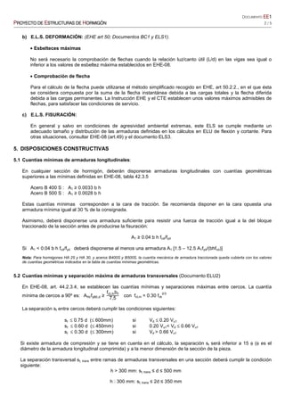 DOCUMENTO EEEEEEEE1111
PPPPROYECTO DEROYECTO DEROYECTO DEROYECTO DE EEEESTRUCTURASSTRUCTURASSTRUCTURASSTRUCTURAS DEDEDEDE HHHHORMIGÓNORMIGÓNORMIGÓNORMIGÓN 2 / 5
b) E.L.S. DEFORMACIÓN: (EHE art 50; Documentos BC1 y ELS1).
• Esbelteces máximas
No será necesario la comprobación de flechas cuando la relación luz/canto útil (L/d) en las vigas sea igual o
inferior a los valores de esbeltez máxima establecidos en EHE-08.
• Comprobación de flecha
Para el cálculo de la flecha puede utilizarse el método simplificado recogido en EHE, art 50.2.2., en el que ésta
se considera compuesta por la suma de la flecha instantánea debida a las cargas totales y la flecha diferida
debida a las cargas permanentes. La Instrucción EHE y el CTE establecen unos valores máximos admisibles de
flechas, para satisfacer las condiciones de servicio.
c) E.L.S. FISURACIÓN:
En general y salvo en condiciones de agresividad ambiental extremas, este ELS se cumple mediante un
adecuado tamaño y distribución de las armaduras definidas en los cálculos en ELU de flexión y cortante. Para
otras situaciones, consultar EHE-08 (art.49) y el documento ELS3.
5. DISPOSICIONES CONSTRUCTIVAS
5.1 Cuantías mínimas de armaduras longitudinales:
En cualquier sección de hormigón, deberán disponerse armaduras longitudinales con cuantías geométricas
superiores a las mínimas definidas en EHE-08, tabla 42.3.5
Acero B 400 S : A1 ≥ 0.0033 b h
Acero B 500 S : A1 ≥ 0.0028 b h
Estas cuantías mínimas corresponden a la cara de tracción. Se recomienda disponer en la cara opuesta una
armadura mínima igual al 30 % de la consignada.
Asimismo, deberá disponerse una armadura suficiente para resistir una fuerza de tracción igual a la del bloque
traccionado de la sección antes de producirse la fisuración:
A1 ≥ 0.04 b h fcd/fyd
Si A1 < 0.04 b h fcd/fyd deberá disponerse al menos una armadura A1 [1.5 – 12.5 A1fyd/(bhfcd)]
Nota: Para hormigones HA 25 y HA 30, y aceros B400S y B500S, la cuantía mecánica de armadura traccionada queda cubierta con los valores
de cuantías geométricas indicados en la tabla de cuantías mínimas geométricas.
5.2 Cuantías mínimas y separación máxima de armaduras transversales (Documento ELU2)
En EHE-08, art. 44.2.3.4, se establecen las cuantías mínimas y separaciones máximas entre cercos. La cuantía
mínima de cercos a 90º es: A90fy90,d ≥
fct,mb0
7,5
con fct,m = 0.30 fck
2/3
La separación st entre cercos deberá cumplir las condiciones siguientes:
st ≤ 0.75 d (≤ 600mm) si Vd ≤ 0.20 Vu1
st ≤ 0.60 d (≤ 450mm) si 0.20 Vu1< Vd ≤ 0.66 Vu1
st ≤ 0.30 d (≤ 300mm) si Vd > 0.66 Vu1
Si existe armadura de compresión y se tiene en cuenta en el cálculo, la separación st será inferior a 15 φ (φ es el
diámetro de la armadura longitudinal comprimida) y a la menor dimensión de la sección de la pieza.
La separación transversal st, trans entre ramas de armaduras transversales en una sección deberá cumplir la condición
siguiente:
h > 300 mm: st, trans ≤ d ≤ 500 mm
hO300 mm: st, trans ≤ 2d ≤ 350 mm
 