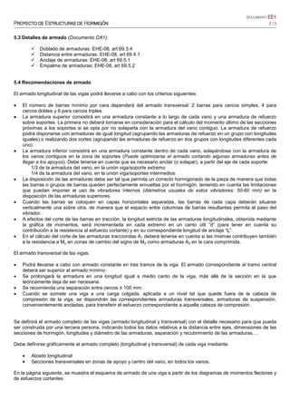 DOCUMENTO EEEEEEEE1111
PPPPROYECTO DEROYECTO DEROYECTO DEROYECTO DE EEEESTRUCTURASSTRUCTURASSTRUCTURASSTRUCTURAS DEDEDEDE HHHHORMIGÓNORMIGÓNORMIGÓNORMIGÓN 3 / 5
5.3 Detalles de armado (Documento DA1):
Doblado de armaduras: EHE-08, art 69.3.4
Distancia entre armaduras: EHE-08, art 69.4.1
Anclaje de armaduras: EHE-08, art 69.5.1
Empalme de armaduras: EHE-08, art 69.5.2
5.4 Recomendaciones de armado
El armado longitudinal de las vigas podrá llevarse a cabo con los criterios siguientes:
•••• El número de barras mínimo por cara dependerá del armado transversal: 2 barras para cercos simples, 4 para
cercos dobles y 6 para cercos triples.
•••• La armadura superior consistirá en una armadura constante a lo largo de cada vano y una armadura de refuerzo
sobre soportes. La primera no deberá tomarse en consideración para el cálculo del momento último de las secciones
próximas a los soportes si se opta por no solaparla con la armadura del vano contiguo. La armadura de refuerzo
podrá disponerse con armaduras de igual longitud (agrupando las armaduras de refuerzo en un grupo con longitudes
iguales) o realizando dos cortes (agrupando las armaduras de refuerzo en dos grupos con longitudes diferentes cada
uno).
•••• La armadura inferior consistirá en una armadura constante dentro de cada vano, solapándose con la armadura de
los vanos contiguos en la zona de soportes (Puede optimizarse el armado cortando algunas armaduras antes de
llegar a los apoyos). Debe tenerse en cuenta que es necesario anclar (o solapar), a partir del eje de cada soporte:
1/3 de la armadura del vano, en la unión viga/soporte extremo
1/4 de la armadura del vano, en la unión viga/soportes intermedios
• La disposición de las armaduras debe ser tal que permita un correcto hormigonado de la pieza de manera que todas
las barras o grupos de barras queden perfectamente envueltas por el hormigón, teniendo en cuenta las limitaciones
que puedan imponer el uso de vibradores internos (diámetros usuales de estos vibradores: 50-60 mm) en la
disposición de las armaduras superiores.
• Cuando las barras se coloquen en capas horizontales separadas, las barras de cada capa deberán situarse
verticalmente una sobre otra, de manera que el espacio entre columnas de barras resultantes permita el paso del
vibrador.
• A efectos del corte de las barras en tracción, la longitud estricta de las armaduras longitudinales, obtenida mediante
la gráfica de momentos, será incrementada en cada extremo en un canto útil “d” (para tener en cuenta su
contribución a la resistencia al esfuerzo cortante) y en su correspondiente longitud de anclaje “lb”.
• En el cálculo del corte de las armaduras tracciondas A1 deberá tenerse en cuenta si las mismas contribuyen también
a la resistencia a Mu en zonas de cambio del signo de Md como armaduras A2 en la cara comprimida.
El armado transversal de las vigas:
• Podrá llevarse a cabo con armado constante en tres tramos de la viga. El armado correspondiente al tramo central
deberá ser superior al armado mínimo.
• Se prolongará la armadura en una longitud igual a medio canto de la viga, más allá de la sección en la que
teóricamente deja de ser necesaria.
• Se recomienda una separación entre cercos ≥ 100 mm.
• Cuando se somete una viga a una carga colgada, aplicada a un nivel tal que quede fuera de la cabeza de
compresión de la viga, se dispondrán las correspondientes armaduras transversales, armaduras de suspensión,
convenientemente ancladas, para transferir el esfuerzo correspondiente a aquella cabeza de compresión.
Se definirá el armado completo de las vigas (armado longitudinal y transversal) con el detalle necesario para que pueda
ser construida por una tercera persona, indicando todos los datos relativos a la distancia entre ejes, dimensiones de las
secciones de hormigón, longitudes y diámetro de las armaduras, separación y recubrimiento de las armaduras,…
Debe definirse gráficamente el armado completo (longitudinal y transversal) de cada viga mediante:
• Alzado longitudinal
• Secciones transversales en zonas de apoyo y centro del vano, en todos los vanos.
En la página siguiente, se muestra el esquema de armado de una viga a partir de los diagramas de momentos flectores y
de esfuerzos cortantes
 