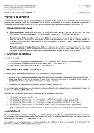 DEPARTAMENTO DE ESTRUCTURAS DE EDIFICACIÓN DOCUMENTO EE2
ESCUELA TÉCNICA SUPERIOR DE ARQUITECTURA DE MADRID 1 / 5
UNIVERSIDAD POLITÉCNICA DE MADRID
PROYECTO DE ESTRUCTURAS DE HORMIGÓN 04 de Enero de 2017
PROYECTO DE SOPORTES
Este Documento contiene algunas indicaciones para el proyecto de los soportes de la estructura de un edificio cuyo
dimensionado requiere definir las dimensiones de la sección de hormigón y su armado (armadura longitudinal y
transversal, solapo entre las armaduras de dos tramos contiguos y el armado transversal en zona de solapo,…).
1. CONSIDERACIONES PREVIAS
 Predimensionado: previamente al análisis, se predimensionarán las secciones de los soportes y las vigas
(Documento I2: recomendaciones de  = 1.0-1.1 para Md “pequeños”;  = 0.6-0.7 para Md “grandes”)
 Recubrimiento de las armaduras (Documento BC2): el recubrimiento mínimo de las armaduras se indica en
EHE-08, art. 37.2.4 dependiendo de la clase de exposición definidas en EHE-08 art. 8.2. Puede tenerse en
cuenta la contribución de los revestimientos, facilitándose en EHE-08, Anejo 9.2 criterios para el uso de morteros
de revestimiento.
 Protección contra el fuego (Documento BC2): se respetarán los valores mínimos de las dimensiones de la
sección del soporte y de los recubrimientos mecánicos de sus armaduras según EHE Anejo 6 y CTE DB
Seguridad Incendios (Anejo C), teniendo en cuenta la Resistencia al fuego requerida en el proyecto.
2. EVALUACIÓN DE ACCIONES
Se tendrán en cuenta:
 Los valores de las acciones establecidos en CTE DB SE Acciones en la Edificación (Documento AE1)
 Los coeficientes de seguridad de las acciones (EHE-08 art.12; Documento BC2)
 Las combinaciones de acciones (EHE art.13; Documento BC2).
3. ANÁLISIS ESTRUCTURAL (Documento BC3)
Se modelizará la geometría de la estructura y sus condiciones de apoyo mediante:
 Modelos en dos dimensiones basado en el análisis de forjados analizados considerados como vigas continuas y
de pórticos planos en las dos direcciones. A partir de las reacciones obtenidas en el análisis de los forjados se
obtendrán las acciones gravitatorias transmitidas por éstos a las vigas.
 Modelos en tres dimensiones que permiten el análisis de toda la estructura.
La obtención de las solicitaciones podrá realizarse mediante análisis lineal o análisis lineal con redistribución limitada, de
acuerdo a lo indicado en EHE-08 art. 21.
Al menos, se considerarán las siguientes combinaciones de acciones en el análisis:
 Hipótesis I: carga permanente + uso
 Hipótesis IIa: c. permanente + uso como acción variable determinante + viento en un sentido
 Hipótesis IIb: c. permanente + uso + viento en un sentido como acción variable determinante
 Hipótesis IIc: c. permanente + uso como acción variable determinante + viento en el otro sentido
 Hipótesis IId: c. permanente + uso + viento en el otro sentido como acción variable determinante
(Nota: en el análisis de la estructura en tres dimensiones, las hipótesis II se llevarán a cabo en cada una de las dos direcciones del edificio)
4. DIMENSIONADO
Una vez obtenidos las parejas de valores Nd, Md, o los tríos de valores Nd, Mxd, Myd para cada combinación de acciones,
se procederá a calcular la armadura longitudinal teniendo en cuenta la excentricidad mínima y los efectos de 2º orden, si
la esbeltez de los soportes >inf (Documento ELU4).
En relación con la traslacionalidad o intraslacionalidad de los edificios, la Guía de aplicación de la Instrucción de
Hormigón Estructural para Edificación comenta que:
 