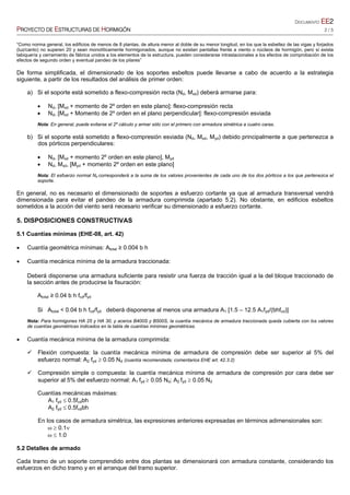 DOCUMENTO EE2
PROYECTO DE ESTRUCTURAS DE HORMIGÓN 2 / 5
“Como norma general, los edificios de menos de 8 plantas, de altura menor al doble de su menor longitud, en los que la esbeltez de las vigas y forjados
(luz/canto) no superen 20 y sean monolíticamente hormigonados, aunque no existan pantallas frente a viento o núcleos de hormigón, pero sí exista
tabiquería y cerramiento de fábrica unidos a los elementos de la estructura, pueden considerarse intraslacionales a los efectos de comprobación de los
efectos de segundo orden y eventual pandeo de los pilares”
De forma simplificada, el dimensionado de los soportes esbeltos puede llevarse a cabo de acuerdo a la estrategia
siguiente, a partir de los resultados del análisis de primer orden:
a) Si el soporte está sometido a flexo-compresión recta (Nd, Mxd) deberá armarse para:
 Nd, [Mxd + momento de 2º orden en este plano]: flexo-compresión recta
 Nd, [Mxd + Momento de 2º orden en el plano perpendicular]: flexo-compresión esviada
Nota: En general, puede evitarse el 2º cálculo y armar sólo con el primero con armadura simétrica a cuatro caras.
b) Si el soporte está sometido a flexo-compresión esviada (Nd, Mxd, Myd) debido principalmente a que pertenezca a
dos pórticos perpendiculares:
 Nd, [Mxd + momento 2º orden en este plano], Myd
 Nd, Mxd, [Myd + momento 2º orden en este plano]
Nota: El esfuerzo normal Nd corresponderá a la suma de los valores provenientes de cada uno de los dos pórticos a los que pertenezca el
soporte.
En general, no es necesario el dimensionado de soportes a esfuerzo cortante ya que al armadura transversal vendrá
dimensionada para evitar el pandeo de la armadura comprimida (apartado 5.2). No obstante, en edificios esbeltos
sometidos a la acción del viento será necesario verificar su dimensionado a esfuerzo cortante.
5. DISPOSICIONES CONSTRUCTIVAS
5.1 Cuantías mínimas (EHE-08, art. 42)
 Cuantía geométrica mínimas: Atotal ≥ 0.004 b h
 Cuantía mecánica mínima de la armadura traccionada:
Deberá disponerse una armadura suficiente para resistir una fuerza de tracción igual a la del bloque traccionado de
la sección antes de producirse la fisuración:
Atotal ≥ 0.04 b h fcd/fyd
Si Atotal < 0.04 b h fcd/fyd deberá disponerse al menos una armadura A1 [1.5 – 12.5 A1fyd/(bhfcd)]
Nota: Para hormigones HA 25 y HA 30, y aceros B400S y B500S, la cuantía mecánica de armadura traccionada queda cubierta con los valores
de cuantías geométricas indicados en la tabla de cuantías mínimas geométricas.
 Cuantía mecánica mínima de la armadura comprimida:
 Flexión compuesta: la cuantía mecánica mínima de armadura de compresión debe ser superior al 5% del
esfuerzo normal: A2 fyd  0.05 Nd (cuantía recomendada; comentarios EHE art. 42.3.2)
 Compresión simple o compuesta: la cuantía mecánica mínima de armadura de compresión por cara debe ser
superior al 5% del esfuerzo normal: A1 fyd  0.05 Nd; A2 fyd  0.05 Nd
Cuantías mecánicas máximas:
A1 fyd  0.5fcdbh
A2 fyd  0.5fcdbh
En los casos de armadura simétrica, las expresiones anteriores expresadas en términos adimensionales son:
  0.1
  1.0
5.2 Detalles de armado
Cada tramo de un soporte comprendido entre dos plantas se dimensionará con armadura constante, considerando los
esfuerzos en dicho tramo y en el arranque del tramo superior.
 