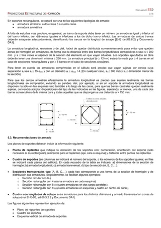DOCUMENTO EE2
PROYECTO DE ESTRUCTURAS DE HORMIGÓN 3 / 5
a > 150 mm
a < 150 mm
Familias de cercos colocados
alternativamente
a > 150 mm
a > 150 mm
a < 150 mm
En soportes rectangulares, se optará por una de las siguientes tipologías de armado:
 armadura simétrica: a dos caras ó a cuatro caras
 armadura asimétrica
A falta de estudios más precisos, en general, un tramo de soporte debe tener un número de armaduras igual o inferior al
del tramo inferior, con diámetros iguales o inferiores a los de dicho tramo inferior. Las armaduras de ambos tramos
deberán solaparse adecuadamente, densificando los cercos en la longitud de solapo [EHE (art.66.6.2) y Documento
DA1].
La armadura longitudinal, resistente o de piel, habrá de quedar distribuida convenientemente para evitar que queden
zonas de hormigón sin armaduras, de forma que la distancia entre dos barras longitudinales consecutivas s sea: s  300
mm y s  tres veces el espesor de la sección del elemento en que vayan situadas. Los soportes ejecutados en obra
deberán tener una dimensión mínima  250 mm. La armadura principal (  12mm) estará formada por  4 barras en el
caso de secciones rectangulares y por  6 barras en el caso de secciones circulares.
Para tener en cuenta las armaduras comprimidas en el cálculo será preciso que vayan sujetas por cercos cuya
separación st sea st  15 min y con un diámetro t  max / 4. [En cualquier caso, st  300 mm y st  dimensión menor de
la sección].
Para que los cercos arriostren eficazmente la armadura longitudinal es preciso que sujeten realmente las barras
longitudinales en compresión, evitando su pandeo. Así, por ejemplo, si en un soporte la armadura longitudinal se
disponen no sólo en las esquinas sino también a lo largo de las caras, para que las barras centrales queden realmente
sujetas, convendrá adoptar disposiciones del tipo de las indicadas en las figuras, sujetando, al menos, una de cada dos
barras consecutivas de la misma cara y todas aquellas que se dispongan a una distancia a > 150 mm.
5.3. Recomendaciones de armado
Los planos de soportes deberán incluir la información siguiente:
 Planta de replanteo que indique la ubicación de los soportes con: numeración, orientación del soporte (solo
necesaria si es rectangular), referencia para el replanteo (eje, cara o esquina) y distancia entre puntos de replanteo.
 Cuadro de soportes (en columnas se indicará el número del soporte, o los números de los soportes iguales; en filas
se indicará cada planta del edificio). En cada recuadro de la tabla se indicará: a) dimensiones de la sección de
hormigón; b) armado longitudinal; c) armado transversal; d) tipo de sección (A, B, C;…).
 Secciones transversales tipo (A, B, C,…): cada tipo corresponde a una forma de la sección de hormigón y de
distribución sus armaduras. Seguidamente, se facilitan algunos ejemplos:
o Sección circular con 6 
o Sección rectangular con 4  (una armadura en cada esquina)
o Sección rectangular con 8  (cuatro armaduras en dos caras paralelas)
o Sección rectangular con 8  (cuatro armaduras en esquinas y cuatro en centro de caras)
 Cuadro con longitudes de solapo entre armaduras para los distintos diámetros y armado transversal en zonas de
solapo (ver EHE-08, art.69.5.2.2 y Documento DA1).
Las figuras siguientes representan ejemplos de:
 Plano de replanteo de soportes
 Cuadro de soportes
 Esquema vertical de armado de soportes
 