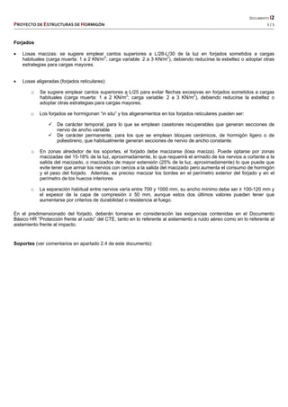   DOCUMENTO I2 
PROYECTO DE ESTRUCTURAS DE HORMIGÓN   5 / 5 
 
Forjados
 Losas macizas: se sugiere emplear cantos superiores a L/28-L/30 de la luz en forjados sometidos a cargas
habituales (carga muerta: 1 a 2 KN/m2
; carga variable: 2 a 3 KN/m2
), debiendo reducirse la esbeltez o adoptar otras
estrategias para cargas mayores.
 Losas aligeradas (forjados reticulares):
o Se sugiere emplear cantos superiores a L/25 para evitar flechas excesivas en forjados sometidos a cargas
habituales (carga muerta: 1 a 2 KN/m2
; carga variable: 2 a 3 KN/m2
), debiendo reducirse la esbeltez o
adoptar otras estrategias para cargas mayores.
o Los forjados se hormigonan “in situ” y los aligeramientos en los forjados reticulares pueden ser:
 De carácter temporal, para lo que se emplean casetones recuperables que generan secciones de
nervio de ancho variable
 De carácter permanente, para los que se emplean bloques cerámicos, de hormigón ligero o de
poliestireno, que habitualmente generan secciones de nervio de ancho constante.
o En zonas alrededor de los soportes, el forjado debe macizarse (losa maciza). Puede optarse por zonas
macizadas del 15-18% de la luz, aproximadamente, lo que requerirá el armado de los nervios a cortante a la
salida del macizado, o macizados de mayor extensión (25% de la luz, aproximadamente) lo que puede que
evite tener que armar los nervios con cercos a la salida del macizado pero aumenta el consumo de hormigón
y el peso del forjado. Además, es preciso macizar los bordes en el perímetro exterior del forjado y en el
perímetro de los huecos interiores
o La separación habitual entre nervios varía entre 700 y 1000 mm, su ancho mínimo debe ser ≥ 100-120 mm y
el espesor de la capa de compresión ≥ 50 mm, aunque estos dos últimos valores pueden tener que
aumentarse por criterios de durabilidad o resistencia al fuego.
En el predimensionado del forjado, deberán tomarse en consideración las exigencias contenidas en el Documento
Básico HR “Protección frente al ruido” del CTE, tanto en lo referente al aislamiento a ruido aéreo como en lo referente al
aislamiento frente al impacto.
Soportes (ver comentarios en apartado 2.4 de este documento)
 