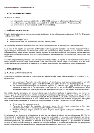   DOCUMENTO EE3 
PROYECTO DE ESTRUCTURAS DE HORMIGÓN   2 / 15 
 
 
 
 
 
2. EVALUACIÓN DE ACCIONES
Se tendrán en cuenta:
 Los valores de las acciones establecidos en CTE DB SE Acciones en la Edificación (Documento AE1)
 Los coeficientes de seguridad de las acciones (EHE-08 art.12; Documento BC2 y Anejo, apartado1)
 Las combinaciones de acciones (EHE art.13; Documento BC2).
3. ANÁLISIS ESTRUCTURAL
Para los distintos tipos de nervios, se procederá a la obtención de las solicitaciones mediante (ver EHE, Art. 21 y Anejo
12; Documento BC3):
 Análisis lineal para E.L.S.
 Análisis lineal, lineal con redistribución limitada o plástico para E.L.U.
Se considerará la hipótesis de viga continua con inercia constante apoyada en las vigas sobre las que descansa.
En el caso de los forjados con elementos prefabricados, habrá que prestar atención a las distintas fases constructivas
según el forjado se construya con encofrados o con o sin sopandas (ver Anejo, apartado 6). Las acciones deberán
tenerse en cuenta, según el caso, actuando sobre el esquema de vigas articuladas o de viga continua, y sobre la sección
del elemento prefabricado (como el peso propio del prefabricado) o sobre la sección compuesta con la configuración final
del forjado.
Si existen cargas lineales paralelas a los nervios (cerramientos pesados), el reparto de los momentos flectores en los
nervios próximos a dichas cargas podrá llevarse a cabo de acuerdo con EHE-08 Anejo 12 (Documento BC3). En estas
zonas, puede también disponerse un doble nervio o una viga para resistir las solicitaciones de estas cargas lineales.
4. DIMENSIONADO
a) E.L.U. de agotamiento resistente
A partir de los momentos flectores Md obtenidos se procederá al armado de los nervios del forjado (Documento ELU1),
considerando:
 las secciones en T para los momentos positivos M+
d en el vano y para los momentos negativos M-
d a la
salida del macizado de las vigas, a partir del valor M-
d en la gráfica decalada una distancia igual a “d”.
 las secciones rectangulares para los momentos negativos M-
d sobre las vigas (Nota: debido a que hay que
desplazar la gráfica de M-
d un valor igual a una canto útil “d”, en mucho casos el dimensionado de la
armadura superior sobre estas vigas habrá que llevarlo a cabo con (M-
d)max y la sección aligerada del nervio).
Los forjados pueden proyectarse sin armadura transversal si el esfuerzo cortante de agotamiento de sus nervios es
mayor o igual al esfuerzo cortante de cálculo. Se comprobará en la zona aligerada que Vu2 Vd, siendo Vu2 el esfuerzo
cortante de agotamiento por tracción del alma (ver EHE art. 44 y Documento ELU2). Dicha comprobación se hará en una
sección situada a una distancia igual a “d” de la cara de la viga de canto (en el caso de apoyo en viga plana, se sugiere
llevar a cabo esta comprobación en el nervio del forjado a la salida de la viga). En caso de no cumplir, se puede:
 Armar los nervios a esfuerzo cortante
 Aumentar la longitud de macizado, eliminando piezas de entrevigado adyacentes a las vigas
(desaconsejable, salvo en casos de pequeñas longitudes del macizado)
 Modificar el forjado elegido (nervios de ancho mayor o doble vigueta en forjados prefabricados, canto
mayor…)
En el caso de los forjados de prefabricados, a partir de los valores de cálculo de las solicitaciones (Md, Vd), se
dimensionará el forjado (tipo de vigueta, armado superior de continuidad, …) tomando en consideración los valores
contenidos en la información del fabricante del tipo de forjado elegido acerca de los momentos flectores resistidos Mu
(momento positivo M+
u que determina la elección de la vigueta y momento negativo M-
u que determina el armado
superior de continuidad del nervio) y de los esfuerzos cortantes resistidos Vu (cortante que corresponde o al agotamiento
por tracción en el alma o al agotamiento por rasante entre el prefabricado y el hormigón “in situ”).
 