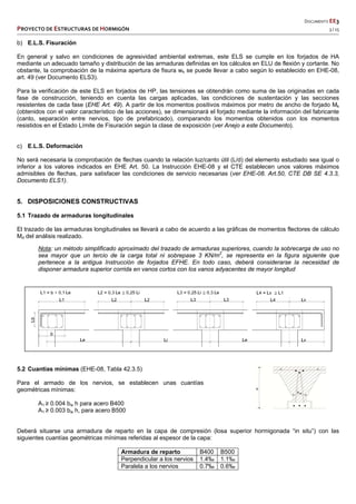   DOCUMENTO EE3 
PROYECTO DE ESTRUCTURAS DE HORMIGÓN   3 / 15 
 
 
 
 
 
b) E.L.S. Fisuración
En general y salvo en condiciones de agresividad ambiental extremas, este ELS se cumple en los forjados de HA
mediante un adecuado tamaño y distribución de las armaduras definidas en los cálculos en ELU de flexión y cortante. No
obstante, la comprobación de la máxima apertura de fisura wk se puede llevar a cabo según lo establecido en EHE-08,
art. 49 (ver Documento ELS3).
Para la verificación de este ELS en forjados de HP, las tensiones se obtendrán como suma de las originadas en cada
fase de construcción, teniendo en cuenta las cargas aplicadas, las condiciones de sustentación y las secciones
resistentes de cada fase (EHE Art. 49). A partir de los momentos positivos máximos por metro de ancho de forjado Mk
(obtenidos con el valor característico de las acciones), se dimensionará el forjado mediante la información del fabricante
(canto, separación entre nervios, tipo de prefabricado), comparando los momentos obtenidos con los momentos
resistidos en el Estado Límite de Fisuración según la clase de exposición (ver Anejo a este Documento).
c) E.L.S. Deformación
No será necesaria la comprobación de flechas cuando la relación luz/canto útil (L/d) del elemento estudiado sea igual o
inferior a los valores indicados en EHE Art. 50. La Instrucción EHE-08 y el CTE establecen unos valores máximos
admisibles de flechas, para satisfacer las condiciones de servicio necesarias (ver EHE-08. Art.50, CTE DB SE 4.3.3,
Documento ELS1).
5. DISPOSICIONES CONSTRUCTIVAS
5.1 Trazado de armaduras longitudinales
El trazado de las armaduras longitudinales se llevará a cabo de acuerdo a las gráficas de momentos flectores de cálculo
Md del análisis realizado.
Nota: un método simplificado aproximado del trazado de armaduras superiores, cuando la sobrecarga de uso no
sea mayor que un tercio de la carga total ni sobrepase 3 KN/m2
, se representa en la figura siguiente que
pertenece a la antigua Instrucción de forjados EFHE. En todo caso, deberá considerarse la necesidad de
disponer armadura superior corrida en vanos cortos con los vanos adyacentes de mayor longitud
5.2 Cuantías mínimas (EHE-08, Tabla 42.3.5)
Para el armado de los nervios, se establecen unas cuantías
geométricas mínimas:
A1 ≥ 0.004 bw h para acero B400
A1 ≥ 0.003 bw h, para acero B500
Deberá situarse una armadura de reparto en la capa de compresión (losa superior hormigonada “in situ”) con las
siguientes cuantías geométricas mínimas referidas al espesor de la capa:
Armadura de reparto B400 B500
Perpendicular a los nervios 1.4‰ 1.1‰
Paralela a los nervios 0.7‰ 0.6‰
 