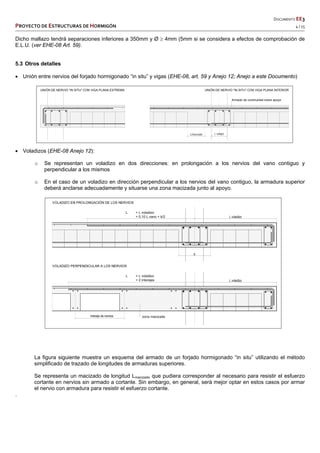   DOCUMENTO EE3 
PROYECTO DE ESTRUCTURAS DE HORMIGÓN   4 / 15 
 
 
 
 
 
Dicho mallazo tendrá separaciones inferiores a 350mm y Ø  4mm (5mm si se considera a efectos de comprobación de
E.L.U. (ver EHE-08 Art. 59).
5.3 Otros detalles
 Unión entre nervios del forjado hormigonado “in situ” y vigas (EHE-08, art. 59 y Anejo 12; Anejo a este Documento)
 Voladizos (EHE-08 Anejo 12):
o Se representan un voladizo en dos direcciones: en prolongación a los nervios del vano contiguo y
perpendicular a los mismos
o En el caso de un voladizo en dirección perpendicular a los nervios del vano contiguo, la armadura superior
deberá anclarse adecuadamente y situarse una zona macizada junto al apoyo.
La figura siguiente muestra un esquema del armado de un forjado hormigonado “in situ” utilizando el método
simplificado de trazado de longitudes de armaduras superiores.
Se representa un macizado de longitud Lmacizado que pudiera corresponder al necesario para resistir el esfuerzo
cortante en nervios sin armado a cortante. Sin embargo, en general, será mejor optar en estos casos por armar
el nervio con armadura para resistir el esfuerzo cortante.
.
UNIÓN DE NERVIO "IN SITU" CON VIGA PLANA EXTREMA UNIÓN DE NERVIO "IN SITU" CON VIGA PLANA INTERIOR
Lmacizado L solapo
Armado de continuidad sobre apoyo
 