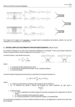   DOCUMENTO EE3 
PROYECTO DE ESTRUCTURAS DE HORMIGÓN   8 / 15 
 
 
 
 
 
 
1/3
2, 11
1
3/2 1/2
2, _ min 11
0,18
(1) 100 0,15
0,075
(2) 0,15
u b ck cdvig
c
u b ck cdvig
c
V f b d
b
V f b d
   

  

  
         
 



  
        
  
 
1/3
2, 22
2
3/2 1/2
2, _ min 22
0,18
(1) 100
0,075
(2)
u b ck f
c
u b ck f
c
V f b d
b
V f b d
 



  
      
 



  
     
  
En el apoyo de la vigueta en la viga plana, se sugiere hacer la comprobación del esfuerzo cortante a la cara del
macizado y no a una distancia “d” de dicha cara.
4. ESTADO LÍMITE DE AGOTAMIENTO POR ESFUERZO RASANTE (EHE-08, Art.47)
Es necesario comprobar en la unión entre el elemento prefabricado y el hormigón “in situ” que la tensión rasante de
cálculo no supere la tensión rasante de agotamiento de la sección: rd ≤ ru.
La tensión rasante rd que solicita la junta será:
hp
V
zp
V dd
rd
8.0

siendo:
o Vd, el esfuerzo cortante solicitación por nervio
o p, el perímetro de contacto entre hormigón “in situ” y vigueta (ver figura)
o h, el canto del forjado
La tensión rasante de agotamiento de la sección, en secciones sin armadura transversal, es:
f0.7f)
25
f
0.3-1.3( ctdctd
ck
ru  
siendo:
o fck, resistencia característica a compresión del hormigón de menor resistencia
o fctd la resistencia de cálculo a tracción del hormigón de menor resistencia, de valor igual a
0.21 𝑓
𝛾
o β, factor de valor:
 β = 0.80 en superficies de contacto rugosas de secciones compuestas con configuración en cola de
milano
 β = 0.40 en superficies intencionadamente rugosas
 β = 0.20 para superficies no intencionadamente rugosas, con rugosidad baja
En la información del fabricante, se indica el esfuerzo cortante de rotura Vu por agotamiento a rasante de la unión entre
los hormigones.
Mayor
Menor
Mayor
 