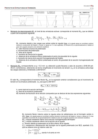   DOCUMENTO EE3 
PROYECTO DE ESTRUCTURAS DE HORMIGÓN   11 / 15 
 
 
 
 
 
 Momento de descompresión M’o al nivel de las armaduras activas: corresponde al momento Mser que se obtiene
a partir de la expresión siguiente:
P
A
P e x
I
γ
M x
I
M′
M x
I
0
Mv, momento debido a las cargas que actúan sobre la vigueta (Nota: si la vigueta apoya en encofrado continuo
durante la construcción del forjado e, incluso, si apoya en 2 o mas sopandas, el momento Mv es aproximadamente el debido al
peso de la vigueta actuando como elemento isostático)
Pf, valor final de la fuerza de pretensado
e, excentricidad del pretensado
Av, área de la vigueta
Iv, momento de inercia de la vigueta
x1, distancia de la armadura inferior pretensada al centro de gravedad de la vigueta
If, momento de inercia de la sección homogeneizada del forjado
x2, distancia de la armadura inferior pretensada al centro de gravedad de la sección homogeneizada del
forjado
 Momento M0.2 correspondiente a wk = 0.2 mm: su obtención puede llevarse a cabo de acuerdo a EHE-08 (art.
49.2.4, comentarios), obteniendo de forma simplificada el incremento de tensión ∆p en la armadura activa bajo
las cargas exteriores y limitándolo a 200 N/mm2
:
∆σ
M – M
0.8 h A
200
N
mm
El valor M0.2 corresponderá al momento flector Mser en la expresión anterior considerando que el incremento de
tensión en la armadura pretensada ∆p sea igual a 200 N/m2
:
M . M 160 h A
h, canto total de la sección del forjado
Ap, área de la armadura pretensada
Mf, momento de fisuración de la sección compuesta que se deduce de las dos expresiones siguientes:
P
A
P e
W ,
γ
M
W ,
M M
W ,
f ,
σ
P
A
P e
W ,
γ
M W f , σ M 1
W ,
W ,
Mv, momento flector máximo sobre la vigueta antes de solidarizarse con el hormigón vertido in
situ. (Nota: si la vigueta apoya en encofrado continuo durante la construcción del forjado e, incluso, si apoya en 2 o mas
sopandas, el momento Mv es aproximadamente el debido al peso de la vigueta actuando como elemento isostático)
Wf,inf, módulo resistente inferior de la sección homogeneizada del forjado
Wv,inf, módulo resistente inferior de la sección de la vigueta
cp, tensión debida al pretensado en la fibra inferior de la vigueta
fctm,fl, resistencia a flexotracción del hormigón de la vigueta pretensada (ver BC2, apartado 3.3),
que se obtiene como el máximo valor de:
− 𝑓 , 0.30 𝑓
− 1.6 𝑓 , , siendo h el canto en mm
M0.2 MOMENTO DE
 