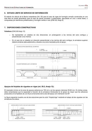   DOCUMENTO EE3 
PROYECTO DE ESTRUCTURAS DE HORMIGÓN   13 / 15 
 
 
 
 
 
6. ESTADO LÍMITE DE SERVICIO DE DEFORMACIÓN
El método de cálculo de la flecha instantánea (Art. 50) para el caso de vigas de hormigón armado construidas en una
sola fase se puede generalizar para el caso de piezas armadas o pretensadas, ejecutadas en una o varias fases, o
compuestas por elementos prefabricados y hormigón vertido in situ (EHE-08, Anejo 8)
7. DISPOSICIONES CONSTRUCTIVAS
Voladizos (EHE-08 Anejo 12)
o Se representan un voladizo en dos direcciones: en prolongación a los nervios del vano contiguo y
perpendicular a los mismos
o En el caso de un voladizo en dirección perpendicular a los nervios del vano contiguo, la armadura superior
deberá anclarse adecuadamente y situarse una zona macizada junto al apoyo.
Apoyos de forjados de viguetas en vigas (art. 59.2; Anejo 12):
El macizado mínimo en la zona de apoyos extremos es 100 mm y en los apoyos interiores 50-60 mm. En dichas zonas,
debe comprobarse que la capacidad a tracción de la armadura introducida en el apoyo es mayor que los esfuerzos
producidos en la hipótesis de una fisura arrancando de la cara del apoyo con inclinación de 45º.
La figura siguiente muestra una de las soluciones para la unión “forjado/viga” mediante el solapo de las viguetas con las
armaduras de enlace.
 