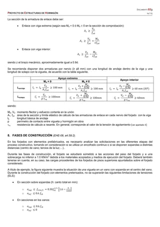   DOCUMENTO EE3 
PROYECTO DE ESTRUCTURAS DE HORMIGÓN   14 / 15 
 
 
 
 
 
La sección de la armadura de enlace debe ser:
 Enlace con viga extrema (según sea Md = 0 ó Md K 0 en la sección de comprobación):
𝐴
𝑉
𝑓
𝐴
𝑉
𝑓
𝑀
𝑧𝑓
 Enlace con viga interior:
𝐴
𝑉
𝑓
𝑀
𝑧𝑓
siendo z el brazo mecánico, aproximadamente igual a 0.9d.
Se recomienda disponer dos armaduras por nervio (≥ 8 mm) con una longitud de anclaje dentro de la viga y una
longitud de solapo con la vigueta, de acuerdo con la tabla siguiente.
Apoyo extremo
Apoyo interior
Md = 0 Md ≠ 0
Lanclaje 𝑙 𝑙
𝑉
𝐴 𝑓
100 𝑚𝑚 𝑙 𝑙
𝑉
𝑀
0.9𝑑
𝐴 𝑓
100 𝑚𝑚 𝑙 𝑙
𝑉
𝑀
0.9𝑑
𝐴 𝑓
60 𝑚𝑚 𝐻𝑃
Lsolapo 𝑙
𝑉
𝑝 𝜏
100𝑚𝑚 𝑙
𝑉
𝑀
0.9𝑑
𝑝 𝜏
100𝑚𝑚 𝑙
𝑉
𝑀
0.9𝑑
𝑝 𝜏
60𝑚𝑚
siendo:
Md, Vd momento flector y esfuerzo cortante en la unión
A1, fyd área de la sección y límite elástico de cálculo de las armaduras de enlace en cada nervio del forjado con la viga
lb longitud básica de anclaje
p perímetro de contacto entre vigueta y hormigón en obra
ru resistencia de cálculo a rasante. En general, corresponde al valor de la tensión de agotamiento (ver apartado 4)
8. FASES DE CONSTRUCCIÓN (EHE-08, art.59.2).
En los forjados con elementos prefabricados, es necesario analizar las solicitaciones en las diferentes etapas del
proceso constructivo, tomando en consideración si se utiliza un encofrado continuo o si se disponen sopandas a distintas
distancias (centro de vano; tercios de la luz;…)..
Durante las fases de construcción, el forjado se estudiará sometido a las acciones del peso del forjado y a una
sobrecarga no inferior a 1.0 KN/m2
debida a los materiales acopiados y medios de ejecución del forjado. Deberá también
tenerse en cuenta, en su caso, las cargas procedentes de los forjados de pisos superiores apuntalados sobre el forjado
considerado.
A título de ejemplo, la figura siguiente muestra la situación de una vigueta en un vano con sopanda en el centro del vano.
Durante la construcción del forjado con elementos pretensados, no se superarán las siguientes limitaciones de tensiones
(ELS):
 En sección sobre sopandas (h: canto total en mm):
o 𝜎 𝑓 , 0.30𝑓
⁄
1.6
o 𝜎 0.6 𝑓
 En secciones en los vanos:
o 𝜎 0.6 𝑓
o 𝜎 0
 