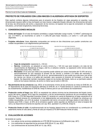  DEPARTAMENTO DE ESTRUCTURAS DE EDIFICACIÓN      DOCUMENTO EE4 
ESCUELA TÉCNICA SUPERIOR DE ARQUITECTURA DE MADRID      1 / 5 
UNIVERSIDAD POLITÉCNICA DE MADRID   
   
PROYECTO DE ESTRUCTURAS DE HORMIGÓN   10 de Julio de 2018 
 
 
 
 
 
 
PROYECTO DE FORJADOS CON LOSA MACIZA O ALIGERADA APOYADA EN SOPORTES
Este capítulo contiene algunas indicaciones para el proyecto de los forjados sin vigas apoyados en soportes, cuyo
dimensionado requiere definir el tipo de forjado con losa maciza o aligerada (forjado reticular), las dimensiones del canto
de la losa, las dimensiones del ancho y separación de los nervios y el espesor de la capa de compresión en forjados
reticulares, y el armado longitudinal y transversal de la losa.
1. CONSIDERACIONES INICIALES
 Canto del forjado: En el caso de forjados sometidos a cargas habituales (carga muerta: 1-2 KN/m2
; sobrecarga de
uso: 2-3 KN/m2
), se recomienda un canto h ≥ L/28-L/30 para losas macizas y un canto h  L/25 para losas
aligeradas.
 Forjados reticulares: losas aligeradas compuestas por nervios en dos direcciones que pueden construirse con
moldes recuperables o con aligeramientos permanentes.
o Capa de compresión: espesores ho  50 mm
o Nervios: inicialmente, se adoptará un ancho mínimo bw  120 mm que será revisado a la vista de los
requerimientos de Resistencia al fuego y del E.L.U esfuerzo cortante. La separación entre nervios estará
comprendida entre 700 y 1000 mm.
o Macizados: en la zona que rodea a los soportes puede optarse por zonas macizadas del 15-18% de la luz,
aproximadamente (lo que requerirá el armado de los nervios a cortante a la salida del macizado) o
macizados de mayor extensión (25% de la luz, aproximadamente) lo que puede que evite tener que armar
los nervios con cercos a la salida del macizado, pero aumenta el consumo de hormigón y el peso del
forjado. Se dispondrán también macizados (vigas) en los bordes del forjado, tanto en su perímetro exterior
como en los huecos interiores, de ancho no menor que el canto ni 250 mm.
 Recubrimiento de las armaduras (cap. BC2): el recubrimiento mínimo de las armaduras se indica en EHE-08, art.
37 dependiendo de la clase de exposición definidas en EHE-08, art. 8. Puede tenerse en cuenta la contribución de
los revestimientos, facilitándose en EHE-08, Anejo 9 criterios para el uso de morteros de revestimiento.
 Protección contra el fuego (cap. BC2): se respetarán los valores mínimos de las dimensiones del forjado (canto,
ancho del nervio, espesor de la capa de compresión) y de los recubrimientos mecánicos de sus armaduras según
EHE Anejo 6 y CTE DB Seguridad Incendios (Anejo C), teniendo en cuenta la Resistencia al fuego requerida en el
proyecto. Deberá tomarse en consideración si los aligeramientos son permanentes o el forjado se construye con
moldes recuperables, con el fin de evaluar la exposición del nervio a la acción del fuego desde el nivel inferior. En
forjados para R-90 o mayor, el 20% de la armadura superior sobre soportes se distribuirá en toda la longitud del
vano y se dispondrá en la banda de soportes (ver cap. BC2, apartado 5.3 y EHE-08, Anejo 6)
 Protección frente al ruido: el predimensionado de los forjados deberá tomar en consideración su contribución al
aislamiento frente al ruido aéreo y frente al ruido por impacto (CTE DB Protección frente al ruido)
2. EVALUACIÓN DE ACCIONES
Se tendrán en cuenta:
 Los valores de las acciones establecidos en CTE DB SE Acciones en la Edificación (cap. AE1)
 Los coeficientes de seguridad de las acciones (EHE-08 art.12; cap. BC2)
 Las combinaciones de acciones (EHE art.13; cap. BC2).
 