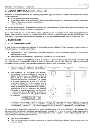       DOCUMENTO EE4 
PROYECTO DE ESTRUCTURAS DE HORMIGÓN   2 / 5 
 
 
 
 
 
 
 
3. ANÁLISIS ESTRUCTURAL (EHE Art. 22 y cap. BC3)
El análisis de estructuras formadas por soportes y forjados sin vigas (losas planas o forjados reticulares) puede llevarse
a efecto mediante:
 Modelos de barras en tres dimensiones
 Emparrillados planos para modelizar el forjado, simulando las coacciones de apoyos producidas por los soportes
 Pórticos virtuales planos en las dos direcciones
 Líneas de rotura
En los dos primeros casos, la modelización completa del forjado permite la obtención de las solicitaciones en cada
nervio o zona de la losa para su posterior dimensionado.
En el caso del análisis por pórticos virtuales planos, aplicable cuando se cumplen ciertas condiciones geométricas de
luces y alineaciones de soportes, se obtienen las solicitaciones de los forjados (vigas virtuales del pórtico) en cada
dirección y, a continuación, se realiza una distribución de dichas solicitaciones entre los nervios o zonas de la losa.
4. DIMENSIONADO
4.1 ELU de agotamiento resistente
A partir de los momentos flectores obtenidos se procederá al armado del forjado. En los nervios del forjado reticular, en
ambas direcciones de forjado, se considera:
 las secciones en T para los momentos positivos M+
d en el vano y para los momentos negativos M-
d en las zonas
aligeradas del forjado
 las secciones rectangulares para los momentos negativos M-
d en los macizados.
En el caso del análisis mediante pórticos virtuales, la armadura se dispondrá de acuerdo con EHE-08, comentarios Art.
55.2 y se distribuirá uniformemente en todo el ancho de cada banda, para la cara inferior del forjado y para la cara
superior en bandas centrales. La armadura superior en banda de soportes (en la figura, c´2 = 2c2):
 Para momentos Md pequeños transmitidos al
soporte, la armadura se distribuirá uniformemente
 Para momentos Md importantes (por ejemplo,
soporte extremo), se supondrá que se transmite al
soporte mediante flexión una fracción del mismo
igual a kMd y la fracción restante (1-k) Md se
transmite por tensiones tangenciales. Los valores
de k vienen definidos en la tabla EHE 55.2, en
función a la relación entre la dimensión del soporte
paralela a la dirección del pórtico analizado, c1, y el
valor c’2 (corresponde a la dimensión del soporte c2
perpendicular al pórtico analizado, en soportes
interiores o de esquina, y dos veces esa dimensión
en soportes de fachada. En soportes circulares, c1
y c2 serán las dimensiones del soporte cuadrado
de igual área.
c1/c’2 0.5 1.0 2.0 3.0
k 0.55 0.40 0.3 0.2
La armadura necesaria para resistir la fracción de momento kMd transmitida por flexión, habrá que concentrarla
en un ancho igual al ancho del soporte más 1.5 veces el canto del forjado a cada lado y el resto de distribuirá
uniformemente. La fracción (1-k) Md será resistida por torsión, en el zuncho o viga de borde o atado torsional.
Se comprobará la capacidad de transmisión de tensiones tangenciales en la unión del forjado y los soportes (ELU
punzonamiento). Si la tensión solicitación supera la tensión resistida, sd >  rd, en el perímetro de punzonamiento es
necesario disponer armadura transversal en el forjado a base de cercos, horquillas verticales o barras dobladas. En ese
caso, son necesarias tres comprobaciones en:
 Zona adyacente al soporte.
 Zona con armadura transversal de punzonamiento para dimensionar la armadura a punzonamiento dentro del
perímetro crítico
 