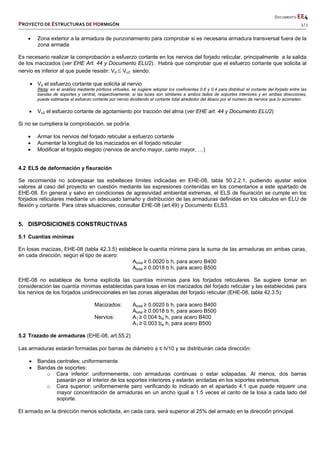       DOCUMENTO EE4 
PROYECTO DE ESTRUCTURAS DE HORMIGÓN   3 / 5 
 
 
 
 
 
 
 
 Zona exterior a la armadura de punzonamiento para comprobar si es necesaria armadura transversal fuera de la
zona armada
Es necesario realizar la comprobación a esfuerzo cortante en los nervios del forjado reticular, principalmente a la salida
de los macizados (ver EHE Art. 44 y Documento ELU2). Habrá que comprobar que el esfuerzo cortante que solicita al
nervio es inferior al que puede resistir: Vd Vu2 siendo:
 Vd el esfuerzo cortante que solicita al nervio
[Nota: en el análisis mediante pórticos virtuales, se sugiere adoptar los coeficientes 0.6 y 0.4 para distribuir el cortante del forjado entre las
bandas de soportes y central, respectivamente; si las luces son similares a ambos lados de soportes interiores y en ambas direcciones,
puede estimarse el esfuerzo cortante por nervio dividiendo el cortante total alrededor del ábaco por el número de nervios que lo acometen.
 Vu2 el esfuerzo cortante de agotamiento por tracción del alma (ver EHE art. 44 y Documento ELU2)
Si no se cumpliera la comprobación, se podría:
 Armar los nervios del forjado reticular a esfuerzo cortante
 Aumentar la longitud de los macizados en el forjado reticular
 Modificar el forjado elegido (nervios de ancho mayor, canto mayor, …)
4.2 ELS de deformación y fisuración
Se recomienda no sobrepasar las esbelteces límites indicadas en EHE-08, tabla 50.2.2.1, pudiendo ajustar estos
valores al caso del proyecto en cuestión mediante las expresiones contenidas en los comentarios a este apartado de
EHE-08. En general y salvo en condiciones de agresividad ambiental extremas, el ELS de fisuración se cumple en los
forjados reticulares mediante un adecuado tamaño y distribución de las armaduras definidas en los cálculos en ELU de
flexión y cortante. Para otras situaciones, consultar EHE-08 (art.49) y Documento ELS3.
5. DISPOSICIONES CONSTRUCTIVAS
5.1 Cuantías mínimas
En losas macizas, EHE-08 (tabla 42.3.5) establece la cuantía mínima para la suma de las armaduras en ambas caras,
en cada dirección, según el tipo de acero:
Atotal ≥ 0.0020 b h, para acero B400
Atotal ≥ 0.0018 b h, para acero B500
EHE-08 no establece de forma explícita las cuantías mínimas para los forjados reticulares. Se sugiere tomar en
consideración las cuantía mínimas establecidas para losas en los macizados del forjado reticular y las establecidas para
los nervios de los forjados unidireccionales en las zonas aligeradas del forjado reticular (EHE-08, tabla 42.3.5):
Macizados: Atotal ≥ 0.0020 b h, para acero B400
Atotal ≥ 0.0018 b h, para acero B500
Nervios: A1 ≥ 0.004 bw h, para acero B400
A1 ≥ 0.003 bw h, para acero B500
5.2 Trazado de armaduras (EHE-08, art.55.2)
Las armaduras estarán formadas por barras de diámetro  ≤ h/10 y se distribuirán cada dirección:
 Bandas centrales: uniformemente
 Bandas de soportes:
o Cara inferior: uniformemente, con armaduras continuas o estar solapadas. Al menos, dos barras
pasarán por el interior de los soportes interiores y estarán ancladas en los soportes extremos.
o Cara superior: uniformemente pero verificando lo indicado en el apartado 4.1 que puede requerir una
mayor concentración de armaduras en un ancho igual a 1.5 veces el canto de la losa a cada lado del
soporte.
El armado en la dirección menos solicitada, en cada cara, será superior al 25% del armado en la dirección principal.
 