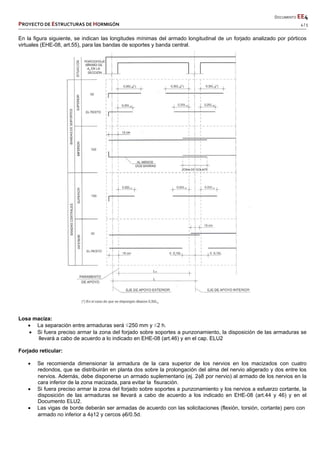       DOCUMENTO EE4 
PROYECTO DE ESTRUCTURAS DE HORMIGÓN   4 / 5 
 
 
 
 
 
 
 
En la figura siguiente, se indican las longitudes mínimas del armado longitudinal de un forjado analizado por pórticos
virtuales (EHE-08, art.55), para las bandas de soportes y banda central.
Losa maciza:
 La separación entre armaduras será ≤250 mm y ≤2 h.
 Si fuera preciso armar la zona del forjado sobre soportes a punzonamiento, la disposición de las armaduras se
llevará a cabo de acuerdo a lo indicado en EHE-08 (art.46) y en el cap. ELU2
Forjado reticular:
 Se recomienda dimensionar la armadura de la cara superior de los nervios en los macizados con cuatro
redondos, que se distribuirán en planta dos sobre la prolongación del alma del nervio aligerado y dos entre los
nervios. Además, debe disponerse un armado suplementario (ej. 28 por nervio) al armado de los nervios en la
cara inferior de la zona macizada, para evitar la fisuración.
 Si fuera preciso armar la zona del forjado sobre soportes a punzonamiento y los nervios a esfuerzo cortante, la
disposición de las armaduras se llevará a cabo de acuerdo a los indicado en EHE-08 (art.44 y 46) y en el
Documento ELU2.
 Las vigas de borde deberán ser armadas de acuerdo con las solicitaciones (flexión, torsión, cortante) pero con
armado no inferior a 412 y cercos 6/0.5d.
 