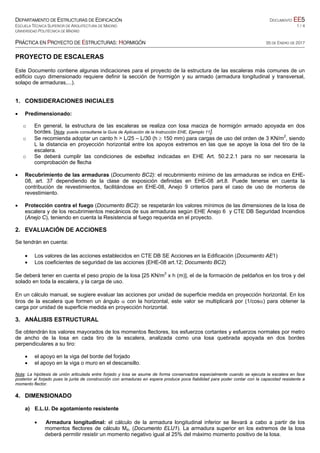 DEPARTAMENTO DE ESTRUCTURAS DE EDIFICACIÓN DOCUMENTO EE5
ESCUELA TÉCNICA SUPERIOR DE ARQUITECTURA DE MADRID 1 / 4
UNIVERSIDAD POLITÉCNICA DE MADRID
PRÁCTICA EN PROYECTO DE ESTRUCTURAS: HORMIGÓN 05 DE ENERO DE 2017
PROYECTO DE ESCALERAS
Este Documento contiene algunas indicaciones para el proyecto de la estructura de las escaleras más comunes de un
edificio cuyo dimensionado requiere definir la sección de hormigón y su armado (armadura longitudinal y transversal,
solapo de armaduras,...).
1. CONSIDERACIONES INICIALES
 Predimensionado:
o En general, la estructura de las escaleras se realiza con losa maciza de hormigón armado apoyada en dos
bordes. [Nota: puede consultarse la Guía de Aplicación de la Instrucción EHE, Ejemplo 11].
o Se recomienda adoptar un canto h > L/25 – L/30 (h  150 mm) para cargas de uso del orden de 3 KN/m2
, siendo
L la distancia en proyección horizontal entre los apoyos extremos en las que se apoye la losa del tiro de la
escalera.
o Se deberá cumplir las condiciones de esbeltez indicadas en EHE Art. 50.2.2.1 para no ser necesaria la
comprobación de flecha
 Recubrimiento de las armaduras (Documento BC2): el recubrimiento mínimo de las armaduras se indica en EHE-
08, art. 37 dependiendo de la clase de exposición definidas en EHE-08 art.8. Puede tenerse en cuenta la
contribución de revestimientos, facilitándose en EHE-08, Anejo 9 criterios para el caso de uso de morteros de
revestimiento.
 Protección contra el fuego (Documento BC2): se respetarán los valores mínimos de las dimensiones de la losa de
escalera y de los recubrimientos mecánicos de sus armaduras según EHE Anejo 6 y CTE DB Seguridad Incendios
(Anejo C), teniendo en cuenta la Resistencia al fuego requerida en el proyecto.
2. EVALUACIÓN DE ACCIONES
Se tendrán en cuenta:
 Los valores de las acciones establecidos en CTE DB SE Acciones en la Edificación (Documento AE1)
 Los coeficientes de seguridad de las acciones (EHE-08 art.12; Documento BC2)
Se deberá tener en cuenta el peso propio de la losa [25 KN/m3
x h (m)], el de la formación de peldaños en los tiros y del
solado en toda la escalera, y la carga de uso.
En un cálculo manual, se sugiere evaluar las acciones por unidad de superficie medida en proyección horizontal. En los
tiros de la escalera que formen un ángulo  con la horizontal, este valor se multiplicará por (1/cos) para obtener la
carga por unidad de superficie medida en proyección horizontal.
3. ANÁLISIS ESTRUCTURAL
Se obtendrán los valores mayorados de los momentos flectores, los esfuerzos cortantes y esfuerzos normales por metro
de ancho de la losa en cada tiro de la escalera, analizada como una losa quebrada apoyada en dos bordes
perpendiculares a su tiro:
 el apoyo en la viga del borde del forjado
 el apoyo en la viga o muro en el descansillo.
Nota: La hipótesis de unión articulada entre forjado y losa se asume de forma conservadora especialmente cuando se ejecuta la escalera en fase
posterior al forjado pues la junta de construcción con armaduras en espera produce poca fiabilidad para poder contar con la capacidad resistente a
momento flector.
4. DIMENSIONADO
a) E.L.U. De agotamiento resistente
 Armadura longitudinal: el cálculo de la armadura longitudinal inferior se llevará a cabo a partir de los
momentos flectores de cálculo Md, (Documento ELU1). La armadura superior en los extremos de la losa
deberá permitir resistir un momento negativo igual al 25% del máximo momento positivo de la losa.
 