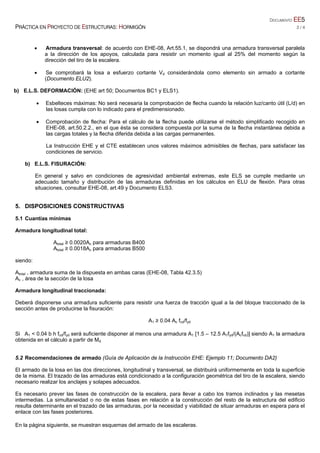 DOCUMENTO EE5
PRÁCTICA EN PROYECTO DE ESTRUCTURAS: HORMIGÓN 2 / 4
 Armadura transversal: de acuerdo con EHE-08, Art.55.1, se dispondrá una armadura transversal paralela
a la dirección de los apoyos, calculada para resistir un momento igual al 25% del momento según la
dirección del tiro de la escalera.
 Se comprobará la losa a esfuerzo cortante Vd considerándola como elemento sin armado a cortante
(Documento ELU2).
b) E.L.S. DEFORMACIÓN: (EHE art 50; Documentos BC1 y ELS1).
 Esbelteces máximas: No será necesaria la comprobación de flecha cuando la relación luz/canto útil (L/d) en
las losas cumpla con lo indicado para el predimensionado.
 Comprobación de flecha: Para el cálculo de la flecha puede utilizarse el método simplificado recogido en
EHE-08, art.50.2.2., en el que ésta se considera compuesta por la suma de la flecha instantánea debida a
las cargas totales y la flecha diferida debida a las cargas permanentes.
La Instrucción EHE y el CTE establecen unos valores máximos admisibles de flechas, para satisfacer las
condiciones de servicio.
b) E.L.S. FISURACIÓN:
En general y salvo en condiciones de agresividad ambiental extremas, este ELS se cumple mediante un
adecuado tamaño y distribución de las armaduras definidas en los cálculos en ELU de flexión. Para otras
situaciones, consultar EHE-08, art.49 y Documento ELS3.
5. DISPOSICIONES CONSTRUCTIVAS
5.1 Cuantías mínimas
Armadura longitudinal total:
Atotal ≥ 0.0020Ac para armaduras B400
Atotal ≥ 0.0018Ac para armaduras B500
siendo:
Atotal , armadura suma de la dispuesta en ambas caras (EHE-08, Tabla 42.3.5)
Ac , área de la sección de la losa
Armadura longitudinal traccionada:
Deberá disponerse una armadura suficiente para resistir una fuerza de tracción igual a la del bloque traccionado de la
sección antes de producirse la fisuración:
A1 ≥ 0.04 Ac fcd/fyd
Si A1 < 0.04 b h fcd/fyd será suficiente disponer al menos una armadura A1 [1.5 – 12.5 A1fyd/(Acfcd)] siendo A1 la armadura
obtenida en el cálculo a partir de Md
5.2 Recomendaciones de armado (Guía de Aplicación de la Instrucción EHE: Ejemplo 11; Documento DA2)
El armado de la losa en las dos direcciones, longitudinal y transversal, se distribuirá uniformemente en toda la superficie
de la misma. El trazado de las armaduras está condicionado a la configuración geométrica del tiro de la escalera, siendo
necesario realizar los anclajes y solapes adecuados.
Es necesario prever las fases de construcción de la escalera, para llevar a cabo los tramos inclinados y las mesetas
intermedias. La simultaneidad o no de estas fases en relación a la construcción del resto de la estructura del edificio
resulta determinante en el trazado de las armaduras, por la necesidad y viabilidad de situar armaduras en espera para el
enlace con las fases posteriores.
En la página siguiente, se muestran esquemas del armado de las escaleras.
 