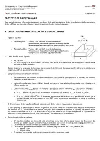 DEPARTAMENTO DE ESTRUCTURAS DE EDIFICACIÓN  DOCUMENTO EE6 
ESCUELA TÉCNICA SUPERIOR DE ARQUITECTURA DE MADRID  1 / 13 
UNIVERSIDAD POLITÉCNICA DE MADRID   
   
PROYECTO DE ESTRUCTURAS DE HORMIGÓN   20 de Abril de 2017 
 
 
PROYECTO DE CIMENTACIONES
Este capítulo contiene información de apoyo a las clases de la asignatura acerca de las cimentaciones de las estructuras
de los edificios, con especial énfasis en las cimentaciones directas mediante zapatas.
1. CIMENTACIONES MEDIANTE ZAPATAS. GENERALIDADES
 Tipos de zapatas:
o Zapatas rígidas: Vuelo v ≤ 2h, siendo h el canto de la zapata
Dimensionado mediante el método de bielas y tirantes
No es necesaria comprobación a punzonamiento ni cortante.
o Zapatas flexibles: Vuelo v ≥ 2h, siendo h el canto de la zapata
Dimensionado mediante el método general de flexión.
Comprobación a cortante y punzonamiento.
 Canto mínimo de las zapatas:
o h ≥ 250 mm
o h ≥ lb (compresión) + recubrimiento, necesario para anclar adecuadamente las armaduras comprimidas de
las esperas de los soportes.
Deberá disponerse una capa de hormigón de limpieza HL (100 mm), de regularización del terreno debidamente
preparado, sobre la que se construirá la zapata.
 Comprobación de tensiones en el terreno:
o Se considerarán las acciones en valor característico, incluyendo el peso propio de la zapata y las acciones
sobre ella (solera, encachado, …)
o La tensión media σk,med (σk,med = Nk/ab) deberá ser inferior o igual a la tensión admisible σadm indicada en el
informe geotécnico
o La tensión máxima σk, máx deberá ser inferior a 1.25 veces la tensión admisible σadm y su valor se obtendrá:
 Si σk, min = Nk/ab - Mk/(ab2
/6) ≥ 0 (la zapata no se despega del terreno): σk,max = Nk/ab + Mk/(ab2
/6)
 Si σk, min = Nk/ab - Mk/(ab2
/6) < 0 (la zapata se despega del terreno): σk,max se obtendrá a partir del el
bloque triangular de tensiones con σk, máx ≤ 1.25 σadm y su centro de gravedad en el eje de la resultante
de acciones.
 El dimensionado de las zapatas se llevará a cabo a partir de los valores mayorados de las acciones.
El peso propio y el relleno sobre la zapata no generan esfuerzos sobre ella si las tensiones debidas al conjunto de
las acciones (Nk Mk) son mayores que las que produciría exclusivamente el peso de la zapata y los rellenos sobre
ella. Habría que comprobar si σk, min = Nk/ab - Mk/(ab2
/6) >0, en donde Nk no incluya ni el peso de la zapata ni el del
relleno sobre ella, para prescindir del peso de la zapata y del relleno en su dimensionado.
 Dimensionado de las armaduras:
o En zapatas aisladas, se dispondrá solo armaduras en su cara inferior salvo cuando se despeguen del
terreno que podrán requerir también armadura en la cara superior en el vuelo que se despegue del terreno.
o Las armaduras estarán formadas por barras de diámetro Ø ≥ 12 mm
o Las cuantías geométricas mínimas en cada dirección, según EHE-08 art. 42.3.5, deberán ser:
 B400S: 1.0‰
 B500S: 0.9‰
o En zapatas combinadas, será preciso disponer armadura en ambas caras
 