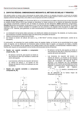  
  DOCUMENTO EE6 
PROYECTO DE ESTRUCTURAS DE HORMIGÓN   2 / 13 
 
2. ZAPATAS RÍGIDAS. DIMENSIONADO MEDIANTE EL MÉTODO DE BIELAS Y TIRANTES
Este apartado contiene un resumen sobre el dimensionado de zapatas rígidas, basado en los siguientes documentos: a) Instrucción de hormigón
estructural: EHE-08 (art. 58); b) Monografía M-6 de ACHE; c) Proyecto de estructuras de hormigón mediante el método de bielas y tirantes (2ª edición
adaptada a EHE-08). Pedro Miguel Sosa y otros (2009); d) Guía de aplicación de la EHE a la edificación.
El método de bielas y tirantes (ver Documento BC3) es un procedimiento de análisis estructural para el dimensionado
en estados límites últimos (ELU) que consiste en discretizar un medio continuo en un sistema de elementos discretos
que trabajan únicamente a esfuerzo axil. El modelo se compone de tres elementos: bielas (elementos comprimidos),
tirantes (elementos traccionados, encarnados en H.A. por las armaduras) y nudos (uniones entre las barras). El modelo
resultante debe ser un sistema isostático en equilibrio con las acciones y los ángulos entre las barras no deben ser
inferiores a 30º. Además, para garantizar un buen funcionamiento en estados límite de servicio (ELS), el modelo debe
cumplir:
 La orientación de las barras debe acercarse a la distribución elástica de tensiones. No obstante, en muchos casos,
las armaduras no podrán orientarse según las direcciones principales de tracción.
 Deberá minimizarse la longitud de los tirantes.
 Se limitará la tensión de cálculo del acero a fyd ≤ 400 N/mm2
(mínima energía de deformación; control de la
fisuración).
A continuación, se presentan los cuatro posibles casos de zapatas rígidas, en función de la excentricidad de la carga
sobre el soporte, con la distribución de tensiones sobre el terreno bajo la zapata y el esquema de bielas y tirantes
propuesto. Si el hormigón de las zapatas es de calidad similar al de los soportes, el dimensionado mediante bielas y
tirantes solo requiere la comprobación de los tirantes (dimensionado de las armaduras)
 Zapata con soporte sometido a compresión
simple Nd (Md  0):
o El esfuerzo normal Nd del soporte se divide en
dos fuerzas de valor Nd/2 situadas a cuartos del
ancho del soporte.
o Las tensiones uniformes de reacción del terreno
en valores de cálculo d, se dividen en dos
bloques de área [a x b/2] y se sustituyen por sus
resultantes
 Zapata con soporte sometido a compresión
compuesta Nd, Md:
o El esfuerzo normal Nd del soporte se divide en
dos fuerzas de valor [Nd/2 ± Md/(c/2)] situadas a
cuartos del ancho del soporte.
o Las tensiones de reacción del terreno en
valores de cálculo d se dividen en dos bloques
separados por el eje de aplicación de la fuerza
mayor de compresión del soporte [Nd/2 +
Md/(c/2)] y se sustituyen por sus resultantes
aplicadas en los centros de gravedad de ambos
trapecios. La posición de R2d vendrá dada por el
centro de gravedad del trapecio:
1
12
3
2
)5.0(







máx
máx
cb
x siendo 1 la tensión en el
eje de aplicación de la fuerza mayor de
compresión del soporte
 