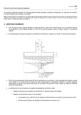  
  DOCUMENTO EE6 
PROYECTO DE ESTRUCTURAS DE HORMIGÓN   4 / 13 
 
La armadura obtenida mediante el correspondiente modelo de bielas y tirantes se dispondrá, sin reducción de sección,
en toda la longitud de la zapata y se anclará.
Nota: El dimensionado de las armaduras en las zapatas rígidas puede también realizarse a partir del momento que producen las tensiones del terreno
y del peso de la zapata y los rellenos que apoyan en ella, cuando sea necesario, en la sección situada a “0.15a” de la cara del soporte, hacia su
interior, siendo “a” el lado del soporte (ver apartado 3).
3. ZAPATAS FLEXIBLES
 Las armaduras de las zapatas flexibles se dimensionarán a partir del momento flector con el momento máximo
en la sección S1 de la zapata situada a “0.15a” de la cara del soporte, hacia su interior, siendo “a” el lado del
soporte.
 El dimensionado a esfuerzo cortante se verificará en la sección S2 situada a un canto “d” de la cara del soporte.
 El ELU de punzonamiento (Documento ELU2) se verificará en un perímetro crítico alrededor del soporte, situado
a 2d, siendo “d” el canto útil de la zapata. En esta comprobación, la solicitación actuante Fsd puede reducirse
descontando la fuerza neta vertical que actúa en el interior del perímetro crítico, según se indica en EHE-08,
art.46.3 (Comentarios).
 La distribución de las armaduras en zapatas rectangulares se llevará a cabo:
o Reparto uniforme de la armadura en la dirección a’ del lado mayor de la zapata
o Reparto en la dirección menor b’ de la zapata:
 La armadura (Atotal ) [2b’/(a’+b’)] se repartirá uniformemente en el ancho b’ (no menor que a+2h)
 El resto de la armadura se repartirá uniformemente en el ancho a’-b’
 