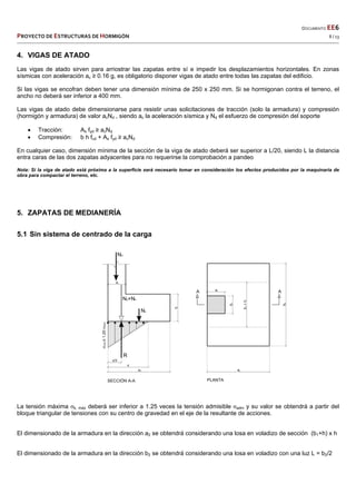  
  DOCUMENTO EE6 
PROYECTO DE ESTRUCTURAS DE HORMIGÓN   8 / 13 
 
4. VIGAS DE ATADO
Las vigas de atado sirven para arriostrar las zapatas entre sí e impedir los desplazamientos horizontales. En zonas
sísmicas con aceleración ac ≥ 0.16 g, es obligatorio disponer vigas de atado entre todas las zapatas del edificio.
Si las vigas se encofran deben tener una dimensión mínima de 250 x 250 mm. Si se hormigonan contra el terreno, el
ancho no deberá ser inferior a 400 mm.
Las vigas de atado debe dimensionarse para resistir unas solicitaciones de tracción (solo la armadura) y compresión
(hormigón y armadura) de valor acNd , siendo ac la aceleración sísmica y Nd el esfuerzo de compresión del soporte
 Tracción: As fyd ≥ acNd
 Compresión: b h fcd + As fyd ≥ acNd
En cualquier caso, dimensión mínima de la sección de la viga de atado deberá ser superior a L/20, siendo L la distancia
entra caras de las dos zapatas adyacentes para no requerirse la comprobación a pandeo
Nota: Si la viga de atado está próxima a la superficie será necesario tomar en consideración los efectos producidos por la maquinaria de
obra para compactar el terreno, etc.
5. ZAPATAS DE MEDIANERÍA
5.1 Sin sistema de centrado de la carga
La tensión máxima σk, máx deberá ser inferior a 1.25 veces la tensión admisible σadm y su valor se obtendrá a partir del
bloque triangular de tensiones con su centro de gravedad en el eje de la resultante de acciones.
El dimensionado de la armadura en la dirección a2 se obtendrá considerando una losa en voladizo de sección (b1+h) x h
El dimensionado de la armadura en la dirección b2 se obtendrá considerando una losa en voladizo con una luz L = b2/2
 