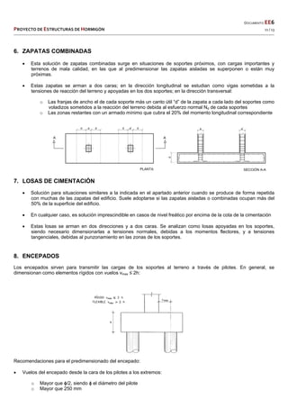  
  DOCUMENTO EE6 
PROYECTO DE ESTRUCTURAS DE HORMIGÓN   11 / 13 
 
6. ZAPATAS COMBINADAS
 Esta solución de zapatas combinadas surge en situaciones de soportes próximos, con cargas importantes y
terrenos de mala calidad, en las que al predimensionar las zapatas aisladas se superponen o están muy
próximas.
 Estas zapatas se arman a dos caras; en la dirección longitudinal se estudian como vigas sometidas a la
tensiones de reacción del terreno y apoyadas en los dos soportes; en la dirección transversal:
o Las franjas de ancho el de cada soporte más un canto útil “d” de la zapata a cada lado del soportes como
voladizos sometidos a la reacción del terreno debida al esfuerzo normal Nd de cada soportes
o Las zonas restantes con un armado mínimo que cubra el 20% del momento longitudinal correspondiente
7. LOSAS DE CIMENTACIÓN
 Solución para situaciones similares a la indicada en el apartado anterior cuando se produce de forma repetida
con muchas de las zapatas del edificio. Suele adoptarse si las zapatas aisladas o combinadas ocupan más del
50% de la superficie del edificio.
 En cualquier caso, es solución imprescindible en casos de nivel freático por encima de la cota de la cimentación
 Estas losas se arman en dos direcciones y a dos caras. Se analizan como losas apoyadas en los soportes,
siendo necesario dimensionarlas a tensiones normales, debidas a los momentos flectores, y a tensiones
tangenciales, debidas al punzonamiento en las zonas de los soportes.
8. ENCEPADOS
Los encepados sirven para transmitir las cargas de los soportes al terreno a través de pilotes. En general, se
dimensionan como elementos rígidos con vuelos vmax ≤ 2h:
Recomendaciones para el predimensionado del encepado:
 Vuelos del encepado desde la cara de los pilotes a los extremos:
o Mayor que ɸ/2, siendo ɸ el diámetro del pilote
o Mayor que 250 mm
 
