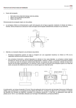  
  DOCUMENTO EE6 
PROYECTO DE ESTRUCTURAS DE HORMIGÓN   12 / 13 
 
 Canto del encepado:
o Del orden de la mitad del intereje entre los pilotes
o Mayor que el diámetro ɸ del pilote
o Mayor que 400 mm
Dimensionado de encepado rígido con dos pilotes:
 La armadura inferior se dimensionará a partir del esquema de la figura siguiente mediante el método de bielas y
tirantes. Dicha armadura se colocará en toda la longitud del encepado debidamente anclada en sus extremos.
 Además, es necesario disponer una armadura secundaria:
o Armadura longitudinal superior en toda su longitud con una capacidad mecánica no inferior al 10% de la
capacidad mecánica de la armadura inferior
o Una armadura horizontal y vertical dispuesta en retícula en las caras laterales. La armadura vertical estará
formada por cercos que aten las armaduras longitudinales, superior e inferior. La armadura horizontal consistirá
en cercos que aten la armadura vertical antes descrita. La cuantía de estas armaduras, referida al área de la
sección de hormigón perpendicular a su dirección, será ≥ 0.004. Si el ancho del encepado supera a la mitad del
canto, la sección de referencia se toma con un ancho igual a la mitad del canto
A continuación, se incluye el ejemplo nº3 de la “Guía de aplicación de la Instrucción de Hormigón Estructural. Edificación
(2002)” que corresponde a un encepado de dos pilotes de ɸ 550 mm, armados con 6ɸ12 mm, para cimentar un soporte
de 500x500 mm armado con 8ɸ16mm, sometido a un esfuerzo normal Nd = 2.240 KN. La separación entre ejes de
pilotes es de 1.65 m. Los materiales utilizados son hormigón HA-25/B/20/IIa y armaduras B400 S
 
