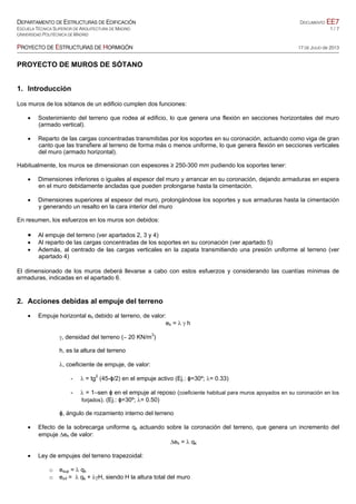 DEPARTAMENTO DE ESTRUCTURAS DE EDIFICACIÓN DOCUMENTO EE7
ESCUELA TÉCNICA SUPERIOR DE ARQUITECTURA DE MADRID 1 / 7
UNIVERSIDAD POLITÉCNICA DE MADRID
PROYECTO DE ESTRUCTURAS DE HORMIGÓN 17 DE JULIO de 2013
PROYECTO DE MUROS DE SÓTANO
1. Introducción
Los muros de los sótanos de un edificio cumplen dos funciones:
 Sostenimiento del terreno que rodea al edificio, lo que genera una flexión en secciones horizontales del muro
(armado vertical).
 Reparto de las cargas concentradas transmitidas por los soportes en su coronación, actuando como viga de gran
canto que las transfiere al terreno de forma más o menos uniforme, lo que genera flexión en secciones verticales
del muro (armado horizontal).
Habitualmente, los muros se dimensionan con espesores ≥ 250-300 mm pudiendo los soportes tener:
 Dimensiones inferiores o iguales al espesor del muro y arrancar en su coronación, dejando armaduras en espera
en el muro debidamente ancladas que pueden prolongarse hasta la cimentación.
 Dimensiones superiores al espesor del muro, prolongándose los soportes y sus armaduras hasta la cimentación
y generando un resalto en la cara interior del muro
En resumen, los esfuerzos en los muros son debidos:
 Al empuje del terreno (ver apartados 2, 3 y 4)
 Al reparto de las cargas concentradas de los soportes en su coronación (ver apartado 5)
 Además, al centrado de las cargas verticales en la zapata transmitiendo una presión uniforme al terreno (ver
apartado 4)
El dimensionado de los muros deberá llevarse a cabo con estos esfuerzos y considerando las cuantías mínimas de
armaduras, indicadas en el apartado 6.
2. Acciones debidas al empuje del terreno
 Empuje horizontal eh debido al terreno, de valor:
eh =   h
, densidad del terreno ( 20 KN/m3
)
h, es la altura del terreno
, coeficiente de empuje, de valor:
-  = tg2
(45-ɸ/2) en el empuje activo (Ej.: ɸ=30º; = 0.33)
-  = 1–sen ɸ en el empuje al reposo (coeficiente habitual para muros apoyados en su coronación en los
forjados). (Ej.: ɸ=30º; = 0.50)
ɸ, ángulo de rozamiento interno del terreno
 Efecto de la sobrecarga uniforme qk actuando sobre la coronación del terreno, que genera un incremento del
empuje eh de valor:
eh =  qk
 Ley de empujes del terreno trapezoidal:
o esup =  qk
o einf =  qk + H, siendo H la altura total del muro
 