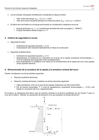 DOCUMENTO EE7
PROYECTO DE ESTRUCTURAS DE HORMIGÓN 2 / 7
 Ley de empujes rectangular (simplificación considerada en algunos textos):
o Valor medio del empuje: emed. = 2 ( qk + H)/3
o Valor de la fuerza resultante aplicada a la mitad de la altura: Etotal = [2 ( qk + H)/3] H
 El efecto del nivel freático en el empuje será tomado en consideración mediante la suma de:
o Empuje del terreno: eh =   h, considerando densidad del suelo sumergido ( 10KN/m3
)
o Empuje hidrostático debido al agua: eh = h
3. Criterio de seguridad en muros
 Seguridad al vuelco:
o Coeficiente de seguridad requerido: v ≥ 2.0
o Comprobación solo necesaria habitualmente en fases de construcción
 Seguridad al deslizamiento:
o Coeficiente de seguridad requerido D ≥ 1.5
o Generalmente, la resistencia por rozamiento en el fondo de la zapata (rozamiento terreno/zapata  
0.70) es suficiente para asegurarlo contra el deslizamiento
o Este comprobación no necesaria si se cuenta con el arriostramiento de la zapata del muro a las zapatas
de los soportes interiores
4. Dimensionado de la armadura de la zapata y la armadura vertical del muro
Pueden considerarse una de las hipótesis siguientes:
 Reacción excéntrica del terreno
 Reacción centrada del terreno, mediante una de las soluciones siguientes:
 Vigas centradoras, como en el caso de las zapatas medianeras (ver Documento EE6)
 Par de fuerzas horizontales “T” a nivel de zapata/terreno (rozamiento terreno/zapata   0.70) y del
forjado en coronación del muro, respectivamente
En la figura, se representa este último caso de reacción centrada en el terreno equilibrada con las fuerzas T para un
muro de un sótano. Además, se representan las fuerzas R1 y R2 que equilibran el empuje del terreno
 